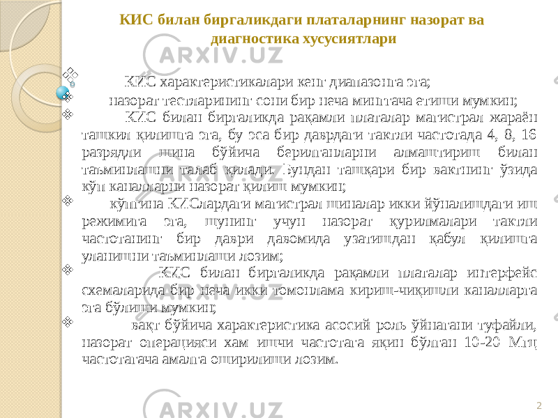 2КИС билан биргаликдаги платаларнинг назорат ва диагностика хусусиятлари  КИС характеристикалари кенг диапазонга эга;  назорат тестларининг сони бир неча минггача етиши мумкин;  КИС билан биргаликда рақамли платалар магистрал жараён ташкил қилишга эга, бу эса бир даврдаги тактли частотада 4, 8, 16 разрядли шина бўйича берилганларни алмаштириш билан таъминлашни талаб қилади. Бундан ташқари бир вактнинг ўзида кўп каналларни назорат қилиш мумкин;  кўпгина КИСлардаги магистрал шиналар икки йўналишдаги иш режимига эга, шунинг учун назорат қурилмалари тактли частотанинг бир даври давомида узатишдан қабул қилишга уланишни таъминлаши лозим;  КИС билан биргаликда рақамли платалар интерфейс схемаларида бир неча икки томонлама кириш-чиқишли каналларга эга бўлиши мумкин;  вақт бўйича характеристика асосий роль ўйнагани туфайли, назорат операцияси хам ишчи частотага яқин бўлган 10-20 Мгц частотагача амалга оширилиши лозим. 