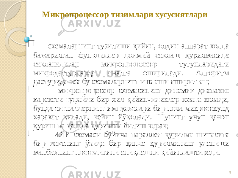 3Микропроцессор тизимлари хусусиятлари  схемаларнинг тузилиши қийин, олдин аппарат холда бажарилган функциялар доимий сақлаш қурилмасида сақланадиган микропроцессор тугунларидаги микродастурларда амалга оширилади. Алгоритм дастурида эса бу схемаларнинг ишлаши яширилган;  микропроцессор схемасининг динамик диапазон харакати туфайли бир хил қийинчиликлар юзага келади, бунда сигналларнинг импульслари бир неча микросекунд харакат қилади, кейин йўқолади. Шунинг учун қачон қуриш ва қаерда қуришни билиш керак;  ИЛИ схемаси бўйича параллел қурилма шинасига бир вактнинг ўзида бир қанча қурилманинг уланиши манбаънинг носозлигини аниқлашни қийинлаштиради. 