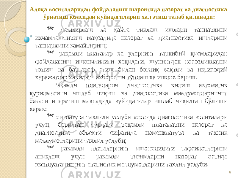 5Алоқа воситаларидан фойдаланиш шароитида назорат ва диагностика ўрнатиш юзасидан қуйидагиларни хал этиш талаб қилинади:  таъмирлаш ва қайта тиклаш ишлари таннархини ихчамлаштириш мақсадида назорат ва диагностика ишларини таннархини камайтириш;  рақамли платалар ва уларнинг таркибий қисмларидан фойдаланиш ишончлилиги хақидаги, шунингдек носозликларни топиш ва бартараф этиш билан боғлиқ вақтли ва иқтисодий харажатлар хақидаги ахборотни тўплаш ва ишлов бериш. Рақамли платаларни диагностика қилиш автоматик қурилмасини ишлаб чиқиш ва диагностика маълумотларининг базасини яратиш мақсадида қуйидагилар ишлаб чиқилган бўлиши керак:  сигнатура тахлили услуби асосида диагностика воситалари учун, берилган турдаги рақамли платаларни назорат ва диагностика объекти сифатида номенклатура ва техник маълумотларини тахлил услуби;  рақамли платаларнинг ишончлилиги тафсилотларини аниқлаш учун рақамли тизимларни назорат остида эксплуатациянинг статистик маълумотларини тахлил услуби. 