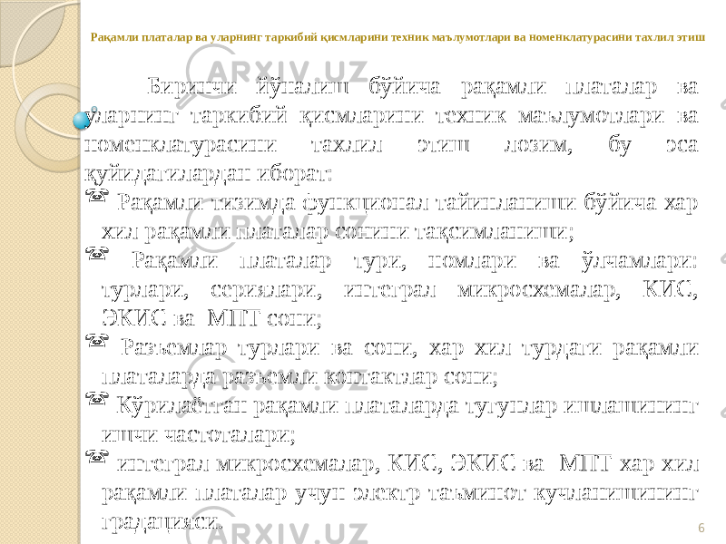 6Рақамли платалар ва уларнинг таркибий қисмларини техник маълумотлари ва номенклатурасини тахлил этиш Биринчи йўналиш бўйича рақамли платалар ва уларнинг таркибий қисмларини техник маълумотлари ва номенклатурасини тахлил этиш лозим, бу эса қуйидагилардан иборат:  Рақамли тизимда функционал тайинланиши бўйича хар хил рақамли платалар сонини тақсимланиши;  Рақамли платалар тури, номлари ва ўлчамлари: турлари, сериялари, интеграл микросхемалар, КИС, ЭКИС ва МПТ сони;  Разъемлар турлари ва сони, хар хил турдаги рақамли платаларда разъемли контактлар сони;  Кўрилаётган рақамли платаларда тугунлар ишлашининг ишчи частоталари;  интеграл микросхемалар, КИС, ЭКИС ва МПТ хар хил рақамли платалар учун электр таъминот кучланишининг градацияси. 