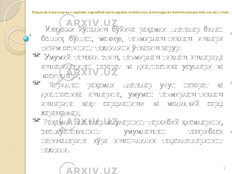 7Рақамли платалар ва уларнинг таркибий қисмларини техник маълумотлари ва номенклатурасини тахлил этиш Иккинчи йўналиш бўйича рақамли платалар билан боғлиқ бўлган, мавжуд таъмирлаш-тиклаш ишлари тизим остининг тахлилини ўтказиш зарур:  Умумий ташкил этиш, таъмирлаш-тиклаш ишларида ишлатиладиган назорат ва диагностика усуллари ва воситалари;  Берилган рақамли платалар учун назорат ва диагностика ишларига, умуман таъмирлаш-тиклаш ишларига вақт сарфланиши ва молиявий сарф харажатлар;  Рақамли платалар ва уларнинг таркибий қисмларини, эксплуатациянинг умумлашган тажрибаси натижаларига кўра ишончлилик тафсилотларининг тахлили. 