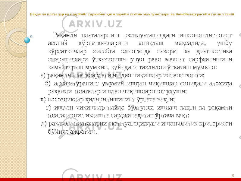 8Рақамли платалар ва уларнинг таркибий қисмларини техник маълумотлари ва номенклатурасини тахлил этиш Рақамли платаларнинг эксплуатациядаги ишончлилигининг асосий кўрсаткичларини аниқлаш мақсадида, ушбу кўрсаткичлар хисобга олинганда назорат ва диагностика операциялари ўтказилиши учун реал мехнат сарфланишини камайтириш мумкин, қуйидаги тахлилни ўтказиш мумкин: а) рақамли платалардаги ишдан чиқишлар интенсивлиги; б) аппаратуранинг умумий ишдан чиқишлар сонидаги алохида рақамли платалар ишдан чиқишларнинг улуши; в) носозликлар қидирилишининг ўртача вақти; г) ишдан чиқишлар пайдо бўлгунча ишлаш вақти ва рақамли платаларни тиклашга сарфланадиган ўртача вақт; д) рақамли платаларни эксплуатациядаги ишончлилик критерияси бўйича ажратиш. 