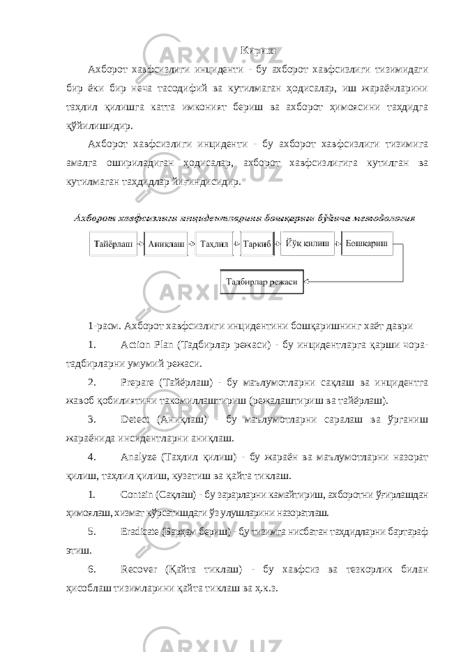 Кириш Ахборот хавфсизлиги инциденти - бу ахборот хавфсизлиги тизимидаги бир ёки бир неча тасодифий ва кутилмаган ҳодисалар, иш жараёнларини таҳлил қилишга катта имконият бериш ва ахборот ҳимоясини таҳдидга қўйилишидир. Ахборот хавфсизлиги инциденти - бу ахборот хавфсизлиги тизимига амалга ошириладиган ҳодисалар, ахборот хавфсизлигига кутилган ва кутилмаган таҳдидлар йиғиндисидир. 1-расм. Ахборот хавфсизлиги инцидентини бошқаришнинг хаёт даври 1. Action Plan (Тадбирлар режаси) - бу инцидентларга қарши чора- тадбирларни умумий режаси. 2. Prepare (Тайёрлаш) - бу маълумотларни сақлаш ва инцидентга жавоб қобилиятини такомиллаштириш (режалаштириш ва тайёрлаш). 3. Detect (Аниқлаш) - бу маълумотларни саралаш ва ўрганиш жараёнида инсидентларни аниқлаш. 4. Analyze (Таҳлил қилиш) - бу жараён ва маълумотларни назорат қилиш, таҳлил қилиш, кузатиш ва қайта тиклаш. 1. Contain (Сақлаш) - бу зарарларни камайтириш, ахборотни ўғирлашдан ҳимоялаш, хизмат кўрсатишдаги ўз улушларини назоратлаш. 5. Eradicate (Барҳам бериш) - бу тизимга нисбатан таҳдидларни бартараф этиш. 6. Recover (Қайта тиклаш) - бу хавфсиз ва тезкорлик билан ҳисоблаш тизимларини қайта тиклаш ва ҳ.к.з. 