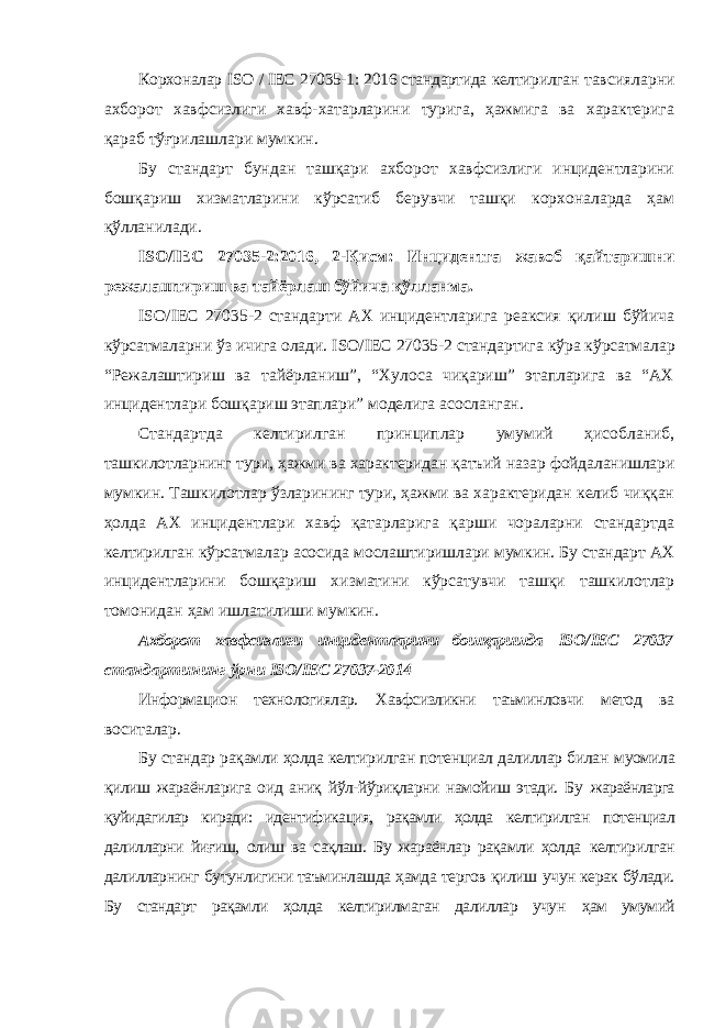 Корхоналар ISO / IEC 27035-1: 2016 стандартида келтирилган тавсияларни ахборот хавфсизлиги хавф-хатарларини турига, ҳажмига ва характерига қараб тўғрилашлари мумкин. Бу стандарт бундан ташқари ахборот хавфсизлиги инцидентларини бошқариш хизматларини кўрсатиб берувчи ташқи корхоналарда ҳам қўлланилади. ISO / IEC 27035-2:2016, 2-Қисм: Инцидентга жавоб қайтаришни режалаштириш ва тайёрлаш бўйича қўлланма. ISO / IEC 27035-2 стандарти АХ инцидентларига реаксия қилиш бўйича кўрсатмаларни ўз ичига олади. ISO / IEC 27035-2 стандартига кўра кўрсатмалар “Режалаштириш ва тайёрланиш”, “Хулоса чиқариш” этапларига ва “АХ инцидентлари бошқариш этаплари” моделига асосланган. Стандартда келтирилган принциплар умумий ҳисобланиб, ташкилотларнинг тури, ҳажми ва характеридан қатъий назар фойдаланишлари мумкин. Ташкилотлар ўзларининг тури, ҳажми ва характеридан келиб чиққан ҳолда АХ инцидентлари хавф қатарларига қарши чораларни стандартда келтирилган кўрсатмалар асосида мослаштиришлари мумкин. Бу стандарт АХ инцидентларини бошқариш хизматини кўрсатувчи ташқи ташкилотлар томонидан ҳам ишлатилиши мумкин. Ахборот хавфсизлиги инцидентларини бошқаришда ISO / IEC 27037 стандартининг ўрни ISO / IEC 27037-2014 Информацион технологиялар. Хавфсизликни таъминловчи метод ва воситалар. Бу стандар рақамли ҳолда келтирилган потенциал далиллар билан муомила қилиш жараёнларига оид аниқ йўл-йўриқларни намойиш этади. Бу жараёнларга қуйидагилар киради: идентификация, рақамли ҳолда келтирилган потенциал далилларни йиғиш, олиш ва сақлаш. Бу жараёнлар рақамли ҳолда келтирилган далилларнинг бутунлигини таъминлашда ҳамда тергов қилиш учун керак бўлади. Бу стандарт рақамли ҳолда келтирилмаган далиллар учун ҳам умумий 