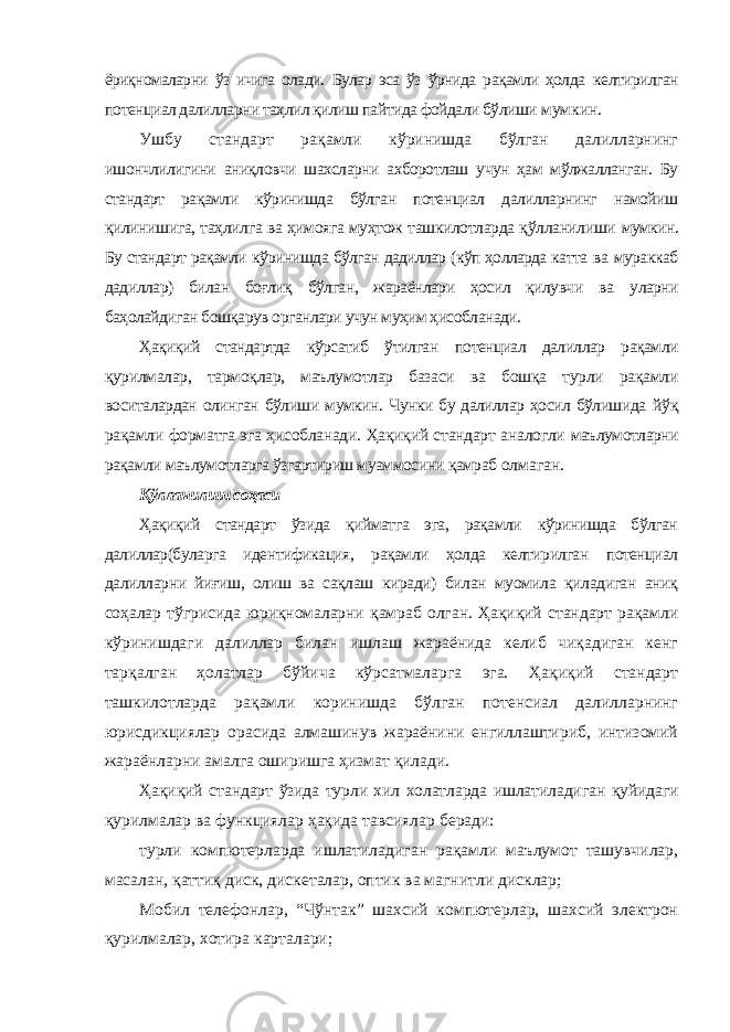 ёриқномаларни ўз ичига олади. Булар эса ўз ўрнида рақамли ҳолда келтирилган потенциал далилларни таҳлил қилиш пайтида фойдали бўлиши мумкин. Ушбу стандарт рақамли кўринишда бўлган далилларнинг ишончлилигини аниқловчи шахсларни ахборотлаш учун ҳам мўлжалланган. Бу стандарт рақамли кўринишда бўлган потенциал далилларнинг намойиш қилинишига, таҳлилга ва ҳимояга муҳтож ташкилотларда қўлланилиши мумкин. Бу стандарт рақамли кўринишда бўлган дадиллар (кўп ҳолларда катта ва мураккаб дадиллар) билан боғлиқ бўлган, жараёнлари ҳосил қилувчи ва уларни баҳолайдиган бошқарув органлари учун муҳим ҳисобланади. Ҳақиқий стандартда кўрсатиб ўтилган потенциал далиллар рақамли қурилмалар, тармоқлар, маълумотлар базаси ва бошқа турли рақамли воситалардан олинган бўлиши мумкин. Чунки бу далиллар ҳосил бўлишида йўқ рақамли форматга эга ҳисобланади. Ҳақиқий стандарт аналогли маълумотларни рақамли маълумотларга ўзгартириш муаммосини қамраб олмаган. Қўлланилиш соҳаси Ҳақиқий стандарт ўзида қийматга эга, рақамли кўринишда бўлган далиллар(буларга идентификация, рақамли ҳолда келтирилган потенциал далилларни йиғиш, олиш ва сақлаш киради) билан муомила қиладиган аниқ соҳалар тўгрисида юриқномаларни қамраб олган. Ҳақиқий стандарт рақамли кўринишдаги далиллар билан ишлаш жараёнида келиб чиқадиган кенг тарқалган ҳолатлар бўйича кўрсатмаларга эга. Ҳақиқий стандарт ташкилотларда рақамли коринишда бўлган потенсиал далилларнинг юрисдикциялар орасида алмашинув жараёнини енгиллаштириб, интизомий жараёнларни амалга оширишга ҳизмат қилади. Ҳақиқий стандарт ўзида турли хил холатларда ишлатиладиган қуйидаги қурилмалар ва функциялар ҳақида тавсиялар беради: турли компютерларда ишлатиладиган рақамли маълумот ташувчилар, масалан, қаттиқ диск, дискеталар, оптик ва магнитли дисклар; Мобил телефонлар, “Чўнтак” шахсий компютерлар, шахсий электрон қурилмалар, хотира карталари; 