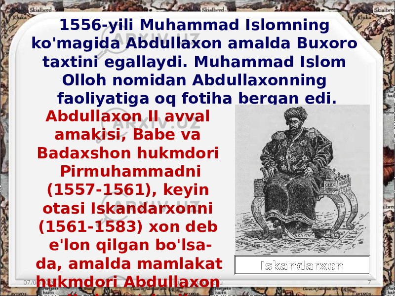 1556-yili Muhammad Islomning ko&#39;magida Abdullaxon amalda Buxoro taxtini egallaydi. Muhammad Islom Olloh nomidan Abdullaxonning faoliyatiga oq fotiha bergan edi. 07/06/2020 http://aida.ucoz.ru 7Abdullaxon II avval amakisi, Babe va Badaxshon hukmdori Pirmuhammadni (1557-1561), keyin otasi Iskandarxonni (1561-1583) xon deb e&#39;lon qilgan bo&#39;lsa- da, amalda mamlakat hukmdori Abdullaxon II ning o&#39;zi edi. Iskandarxon 
