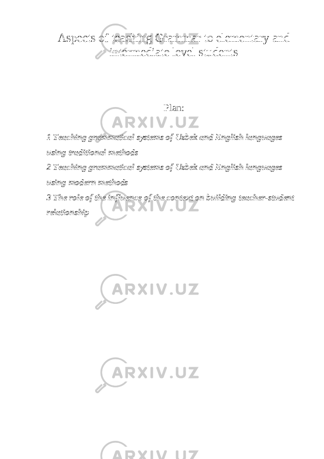 Aspects of teaching Grammar to elementary and intermediate level students Plan: 1 Teaching grammatical systems of Uzbek and English languages using traditional methods 2 Teaching grammatical systems of Uzbek and English languages using modern methods 3 The role of the influence of the context on building teacher-student relationship 