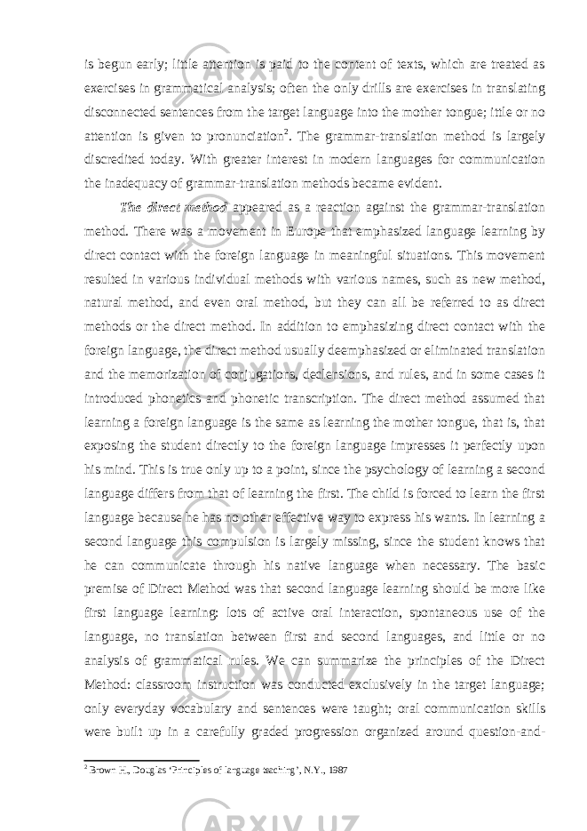is begun early; little attention is paid to the content of texts, which are treated as exercises in grammatical analysis; often the only drills are exercises in translating disconnected sentences from the target language into the mother tongue; ittle or no attention is given to pronunciation 2 . The grammar-translation method is largely discredited today. With greater interest in modern languages for communication the inadequacy of grammar-translation methods became evident. The direct method appeared as a reaction against the grammar-translation method. There was a movement in Europe that emphasized language learning by direct contact with the foreign language in meaningful situations. This movement resulted in various individual methods with various names, such as new method, natural method, and even oral method, but they can all be referred to as direct methods or the direct method. In addition to emphasizing direct contact with the foreign language, the direct method usually deemphasized or eliminated translation and the memorization of conjugations, declensions, and rules, and in some cases it introduced phonetics and phonetic transcription. The direct method assumed that learning a foreign language is the same as learning the mother tongue, that is, that exposing the student directly to the foreign language impresses it perfectly upon his mind. This is true only up to a point, since the psychology of learning a second language differs from that of learning the first. The child is forced to learn the first language because he has no other effective way to express his wants. In learning a second language this compulsion is largely missing, since the student knows that he can communicate through his native language when necessary. The basic premise of Direct Method was that second language learning should be more like first language learning: lots of active oral interaction, spontaneous use of the language, no translation between first and second languages, and little or no analysis of grammatical rules. We can summarize the principles of the Direct Method: classroom instruction was conducted exclusively in the target language; o nly everyday vocabulary and sentences were taught; oral communication skills were built up in a carefully graded progression organized around question-and- 2 Brown H., Douglas ‘Principles of language teaching’, N.Y., 1987 