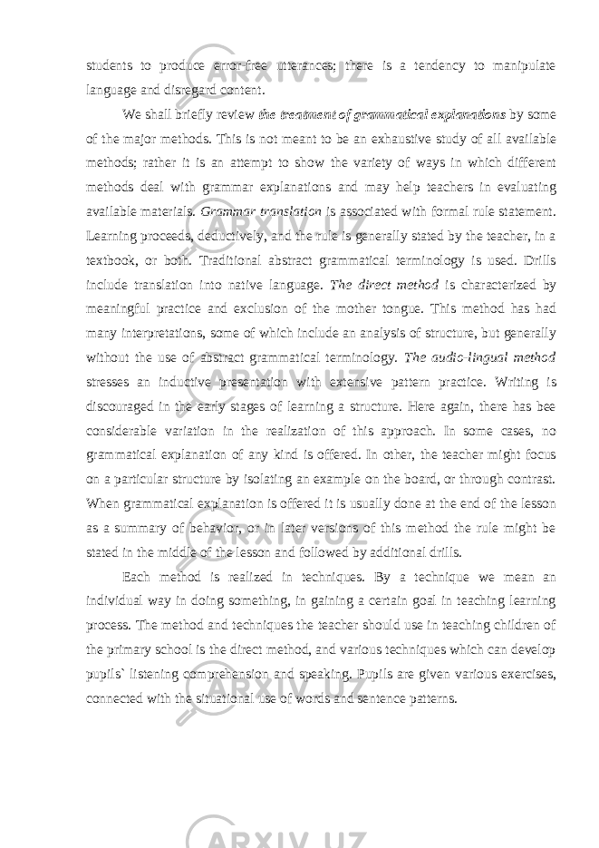 students to produce error-free utterances; there is a tendency to manipulate language and disregard content . We shall briefly review the treatment of grammatical explanations by some of the major methods. This is not meant to be an exhaustive study of all available methods; rather it is an attempt to show the variety of ways in which different methods deal with grammar explanations and may help teachers in evaluating available materials. Grammar translation is associated with formal rule statement. Learning proceeds, deductively, and the rule is generally stated by the teacher, in a textbook, or both. Traditional abstract grammatical terminology is used. Drills include translation into native language. The direct method is characterized by meaningful practice and exclusion of the mother tongue. This method has had many interpretations, some of which include an analysis of structure, but generally without the use of abstract grammatical terminology. The audio-lingual method stresses an inductive presentation with extensive pattern practice. Writing is discouraged in the early stages of learning a structure. Here again, there has bee considerable variation in the realization of this approach. In some cases, no grammatical explanation of any kind is offered. In other, the teacher might focus on a particular structure by isolating an example on the board, or through contrast. When grammatical explanation is offered it is usually done at the end of the lesson as a summary of behavior, or in later versions of this method the rule might be stated in the middle of the lesson and followed by additional drills. Each method is realized in techniques. By a technique we mean an individual way in doing something, in gaining a certain goal in teaching learning process. The method and techniques the teacher should use in teaching children of the primary school is the direct method, and various techniques which can develop pupils` listening comprehension and speaking. Pupils are given various exercises, connected with the situational use of words and sentence patterns. 