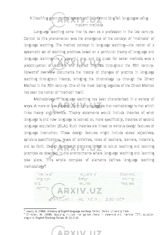 2 Teaching grammatical systems of Uzbek and English languages using modern methods Language teaching came into its own as a profession in the last century. Central to this phenomenon was the emergence of the concept of &#34;methods&#34; of language teaching. The method concept in language teaching—the notion of a systematic set of teaching practices based on a particular theory of language and language learning—is a powerful one, and the quest for better methods was a preoccupation of teachers and applied linguists throughout the 20th century. Howatt&#39;s 3 overview documents the history of changes of practice in language teaching throughout history, bringing the chronology up through the Direct Method in the 20th century. One of the most lasting legacies of the Direct Method has been the notion of &#34;method&#34; itself. Methodology in language teaching has been characterized in a variety of ways. A more or less classical formulation suggests that methodology is that which links theory and practice. Theory statements would include theories of what language is and how language is learned or, more specifically, theories of second language acquisition (SLA). Such theories are linked to various design features of language instruction. These design features might include stated objectives, syllabus specifications, types of activities, roles of teachers, learners, materials, and so forth. Design features in turn are linked to actual teaching and learning practices as observed in the environments where language teaching and learning take place. This whole complex of elements defines language teaching methodology 4 . 3 Howatt, A. (1984). A history of English language teaching . Oxford: Oxford University Press 4 Christison, M. (1998). Applying multiple intelligences theory in preservice and inservice TEFL education programs. English Teaching Forum , 36 (2), 2-13 