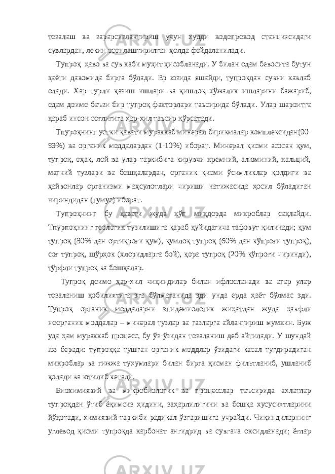 тозалаш ва зарарсизлантириш учун худди водопровод станциясидаги сувлардан, лекин осонлаштирилган ҳолда фойдаланилади. Тупроқ ҳаво ва сув каби муҳит ҳисобланади. У билан одам бевосита бутун ҳаёти давомида бирга бўлади. Ер юзида яшайди, тупроқдан сувни кавлаб олади. Хар турли қазиш ишлари ва қишлоқ хўжалик ишларини бажариб, одам доимо баъзи бир тупроқ факторлари таъсирида бўлади. Улар шароитга қараб инсон соғлиғига ҳар-хил таъсир кўрсатади. Тпуроқнинг устки қавати мураккаб минерал бирикмалар комплексидан(90- 99%) ва органик моддалардан (1-10%) иборат. Минерал қисми асосан қум, тупроқ, оҳак, лой ва улар таркибига кирувчи кремний, алюминий, кальций, магний тузлари ва бошқалардан, органик қисми ўсимликлар қолдиғи ва ҳайвонлар организми маҳсулотлари чириши натижасида ҳосил бўладиган чириндидан (гумус) иборат. Тупроқнинг бу қавати жуда кўп миқдорда микроблар сақлайди. Тпурпоқнинг геологик тузилишига қараб қуйидагича тафовут қилинади; қум тупроқ (80% дан ортиқроғи қум), қумлоқ тупроқ (60% дан кўпроғи тупроқ), соғ тупроқ, шўрҳок (хлоридларга бой), қора тупроқ (20% кўпроғи чиринди), тўрфли тупроқ ва бошқалар. Тупроқ доимо ҳар-хил чиқиндилар билан ифлосланади ва агар улар тозаланиш қобилиятига эга бўлмаганида эди унда ерда ҳаёт бўлмас эди. Тупроқ органик моддаларни эпидемиологик жиҳатдан жуда ҳавфли ноорганик моддалар – минерал тузлар ва газларга айлантириш мумкин. Буж уда ҳам мураккаб процесс, бу ўз-ўзидан тозаланиш деб айтилади. У шундай юз беради: тупроққа тушган органик моддлар ўзидаги касал туғдирадиган микроблар ва гижжа тухумлари билан бирга қисман фильтланиб, ушланиб қолади ва ютилиб кетади. Биохимиявий ва микробиологик ва процесслар таъсирида ахлатлар тупроқдан ўтиб ёқимсиз ҳидини, заҳарлилигини ва бошқа хусусиятларини йўқотади, химиявий таркиби радикал ўзгаришига учрайди. Чиқиндиларнинг углевод қисми тупроқда карбонат ангидрид ва сувгача оксидланади; ёғлар 