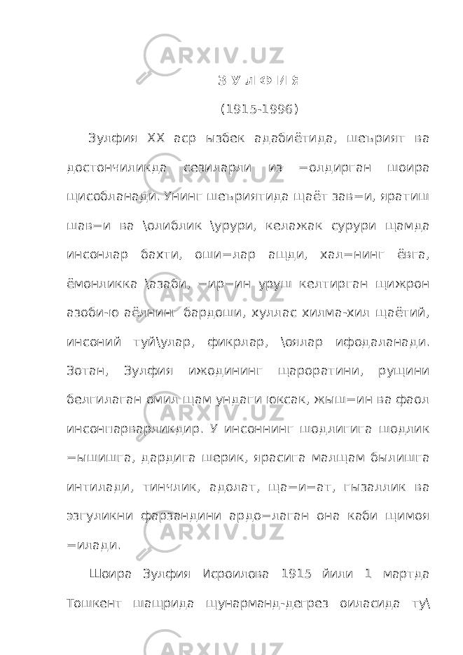 З У Л Ф И Я (1915-1996) Зулфия ХХ аср ызбек адабиётида, шеърият ва достончиликда сезиларли из =олдирган шоира щисобланади. Унинг шеъриятида щаёт зав=и, яратиш шав=и ва \олиблик \урури, келажак сурури щамда инсонлар бахти, оши=лар ащди, хал=нинг ёвга, ёмонликка \азаби, =ир=ин уруш келтирган щижрон азоби-ю аёлнинг бардоши, хуллас хилма-хил щаётий, инсоний туй\улар, фикрлар, \оялар ифодаланади. Зотан, Зулфия ижодининг щароратини, рущини белгилаган омил щам ундаги юксак, жыш=ин ва фаол инсонпарварликдир. У инсоннинг шодлигига шодлик =ышишга, дардига шерик, ярасига малщам былишга интилади, тинчлик, адолат, ща=и=ат, гызаллик ва эзгуликни фарзандини ардо=лаган она каби щимоя =илади. Шоира Зулфия Исроилова 1915 йили 1 мартда Тошкент шащрида щунарманд-дегрез оиласида ту\ 