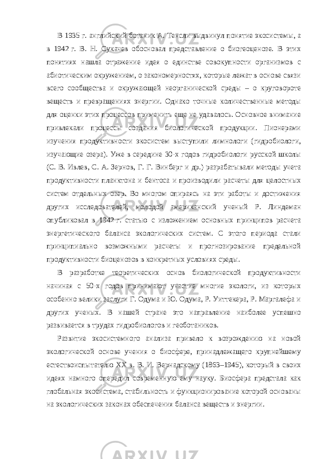 В 1935   г. английский ботаник А. Тенсли выдвинул понятие экосистемы, а в 1942   г. В. Н. Сукачев обосновал представление о биогеоценозе. В этих понятиях нашла отражение идея о единстве совокупности организмов с абиотическим окружением, о закономерностях, которые лежат в основе связи всего сообщества и окружающей неорганической среды – о круговороте веществ и превращениях энергии. Однако точные количественные методы для оценки этих процессов применить еще не удавалось. Основное внимание привлекали процессы создания биологической продукции. Пионерами изучения продуктивности экосистем выступили лимнологи (гидробиологи, изучающие озера). Уже в середине 30-х годов гидробиологи русской школы (С. В. Ивлев, С. А. Зернов, Г. Г. Винберг и др.) разрабатывали методы учета продуктивности планктона и бентоса и производили расчеты для целостных систем отдельных озер. Во многом опираясь на эти работы и достижения других исследователей, молодой американский ученый Р. Линдеман опубликовал в 1942   г. статью с изложением основных принципов расчета энергетического баланса экологических систем. С этого периода стали принципиально возможными расчеты и прогнозирование предельной продуктивности биоценозов в конкретных условиях среды. В разработке теоретических основ биологической продуктивности начиная с 50-х годов принимают участие многие экологи, из которых особенно велики заслуги Г. Одума и Ю. Одума, Р. Уиттекера, Р. Маргалефа и других ученых. В нашей стране это направление наиболее успешно развивается в трудах гидробиологов и геоботаников. Развитие экосистемного анализа привело к возрождению на новой экологической основе учения о биосфере, принадлежащего крупнейшему естествоиспытателю XX   в. В. И. Вернадскому (1863–1945), который в своих идеях намного опередил современную ему науку. Биосфера предстала как глобальная экосистема, стабильность и функционирование которой основаны на экологических законах обеспечения баланса веществ и энергии. 