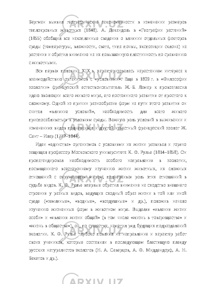 Бергман выявил географические закономерности в изменении размеров теплокровных животных (1848). А. Декандоль в «Географии растений» (1855) обобщил все накопленные сведения о влиянии отдельных факторов среды (температуры, влажности, света, типа почвы, экспозиции склона) на растения и обратил внимание на их повышенную пластичность по сравнению с животными. Вся первая половина XIX   в. характеризовалась нарастанием интереса к взаимодействию организмов с «условиями». Еще в 1809   г. в «Философии зоологии» французский естествоиспытатель Ж.-Б. Ламар к провозгласил идею эволюции всего живого мира, его постоянного развития от простого к сложному. Одной из причин разнообразия форм на пути этого развития он считал «влияние условий», необходимость для всего живого приспосабливаться к условиям среды. Важную роль условий в выживании и изменениях видов подчеркивал и другой известный французский зоолог Ж. Сент – Илер (1772–1844). Идеи «единства» организмов с условиями их жизни развивал и горячо защищал профессор Московского университета К. Ф. Рулье (1814–1858). Он пропагандировал необходимость особого направления в зоологии, посвященного всестороннему изучению жизни животных, их сложных отношений с окружающим миром, подчеркивая роль этих отношений в судьбе видов. К. Ф. Рулье впервые обратил внимание на сходство внешнего строения у разных видов, ведущих сходный образ жизни в той или иной среде («земляные», «водные», «воздушные» и др.), положив начало изучению жизненных форм в животном мире. Выделяя «явления жизни особи» и «явления жизни общей» (в том числе «жизнь в товариществе» и «жизнь в обществе»), он, по существу, наметил ряд будущих подразделений экологии. К. Ф. Рулье глубоко повлиял на направление и характер работ своих учеников, которые составили в последующем блестящую плеяду русских натуралистов-экологов (Н. А. Северцов, А. Ф. Миддендорф, А. Н. Бекетов и др.). 