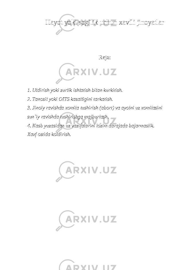 Hayot yoki sog`lik uchun xavfli jinoyatlar R е ja: 1. Uldirish yoki zurlik ishlatish bilan kurkitish. 2. Tanosil yoki OITS kasalligini tarkatish. 3. Jinoiy ravishda xomila tushirish (abort) va ayolni uz xomilasini sun`iy ravishda tushirishga majburlash. 4. Kasb yuzasidan uz vazifalarini lozim darajada bajarmaslik. Xavf ostida koldirish. 