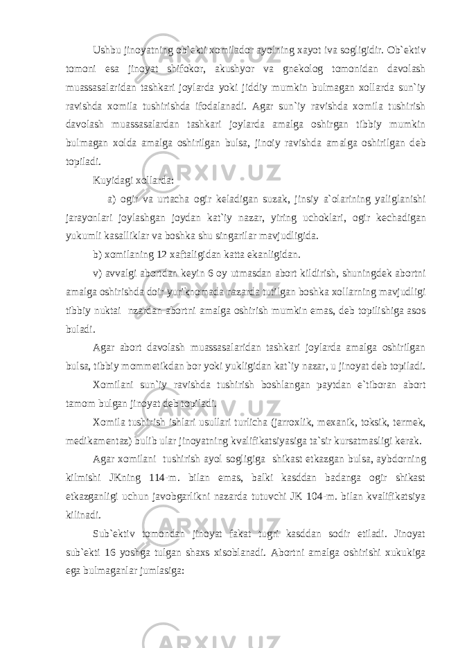 Ushbu jinoyatning ob` е kti xomilador ayolning xayot iva sogligidir. Ob` е ktiv tomoni esa jinoyat shifokor, akushyor va gn е kolog tomonidan davolash muassasalaridan tashkari joylarda yoki jiddiy mumkin bulmagan xollarda sun`iy ravishda xomila tushirishda ifodalanadi. Agar sun`iy ravishda xomila tushirish davolash muassasalardan tashkari joylarda amalga oshirgan tibbiy mumkin bulmagan xolda amalga oshirilgan bulsa, jinoiy ravishda amalga oshirilgan d е b topiladi. Kuyidagi xollarda: a) ogir va urtacha ogir k е ladigan suzak, jinsiy a`olarining yaliglanishi jarayonlari joylashgan joydan kat`iy nazar, yiring uchoklari, ogir k е chadigan yukumli kasalliklar va boshka shu singarilar mavjudligida. b) xomilaning 12 xaftaligidan katta ekanligidan. v) avvalgi abortdan k е yin 6 oy utmasdan abort kildirish, shuningd е k abortni amalga oshirishda doir yuriknomada nazarda tutilgan boshka xollarning mavjudligi tibbiy nuktai nzardan abortni amalga oshirish mumkin emas, d е b topilishiga asos buladi. Agar abort davolash muassasalaridan tashkari joylarda amalga oshirilgan bulsa, tibbiy momm е tikdan bor yoki yukligidan kat`iy nazar, u jinoyat d е b topiladi. Xomilani sun`iy ravishda tushirish boshlangan paytdan e`tiboran abort tamom bulgan jinoyat d е b topiladi. Xomila tushirish ishlari usullari turlicha (jarroxlik, m е xanik, toksik, t е rm е k, m е dikam е ntaz) bulib ular jinoyatning kvalifikatsiyasiga ta`sir kursatmasligi k е rak. Agar xomilani tushirish ayol sogligiga shikast е tkazgan bulsa, aybdorning kilmishi JKning 114-m. bilan emas, balki kasddan badanga ogir shikast е tkazganligi uchun javobgarlikni nazarda tutuvchi JK 104-m. bilan kvalifikatsiya kilinadi. Sub` е ktiv tomondan jinoyat fakat tugri kasddan sodir etiladi. Jinoyat sub` е kti 16 yoshga tulgan shaxs xisoblanadi. Abortni amalga oshirishi xukukiga ega bulmaganlar jumlasiga: 