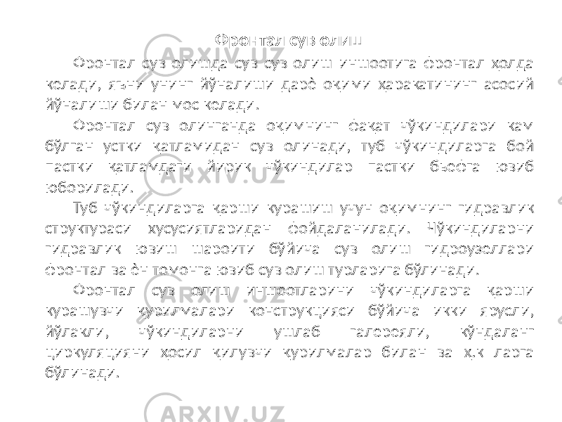 Фронтал сув олиш Фронтал сув олишда сув сув олиш иншоотига фронтал ҳолда келади, яъни унинг йўналиши дарѐ оқими ҳаракатининг асосий йўналиши билан мос келади. Фронтал сув олинганда оқимнинг фақат чўкиндилари кам бўлган устки қатламидан сув олинади, туб чўкиндиларга бой пастки қатламдаги йирик чўкиндилар пастки бьефга ювиб юборилади. Туб чўкиндиларга қарши курашиш учун оқимнинг гидравлик структураси хусусиятларидан фойдаланилади. Чўкиндиларни гидравлик ювиш шароити бўйича сув олиш гидроузеллари фронтал ва ѐн томонга ювиб сув олиш турларига бўлинади. Фронтал сув олиш иншоотларини чўкиндиларга қарши курашувчи қурилмалари конструкцияси бўйича икки ярусли, йўлакли, чўкиндиларни ушлаб галереяли, кўндаланг циркуляцияни ҳосил қилувчи қурилмалар билан ва ҳ.к ларга бўлинади. 