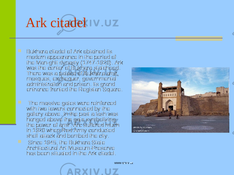 Ark citadel  Bukhara citadel of Ark obtained its modern appearance in the period of the Man-ghit dynasty (1747-1920). Ark was the center of Bukhara statehood. There was a palace of Bukhara amir, mosques, exchequer, governmental administration and prison. Its grand entrance fronted the Registan Square.  The massive gates were reinforced with two towers connected by the gallery above. In the past a lash was hanged above the gate symbolizing the power of amir. Arc suffered much in 1920 when Red Army conducted shell attack and bombed the city.  Since 1945, the Bukhara State Architectural Art Museum-Preserve has been situated in the Ark citadel. www.arxiv.uz 