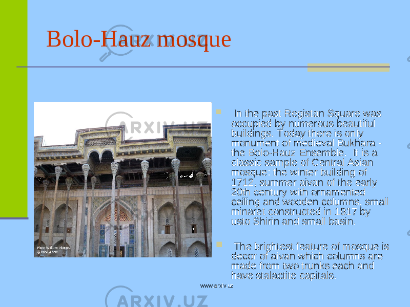 Bolo-Hauz mosque  In the past Registan Square was occupied by numerous beautiful buildings. Today there is only monument of medieval Bukhara - the Bolo-Hauz Ensemble. It is a classic sample of Central Asian mosque: the winter building of 1712, summer aivan of the early 20th century with ornamented ceiling and wooden columns, small minaret constructed in 1917 by usto Shirin and small basin.  The brightest feature of mosque is decor of aivan which columns are made from two trunks each and have stalactite capitals. www.arxiv.uz 