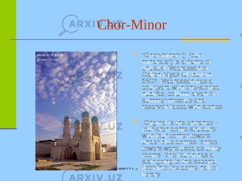 Chor-Minor  &#34;Chor-minor&#34; (&#34;Four minarets&#34;) is a name of unusual Madrassah of Caliph Niyazkul, built in 1807. Madrassah has a courtyard with one-storied hudjras, column aivan of summer mosque and reservoir faced with stones.  Original is the entrance - four-arch dome structure with four corner towers under blue domes. Three towers were used as utility rooms. The fourth has a stair going to the second floor into the dome hall of library .www.arxiv.uz 