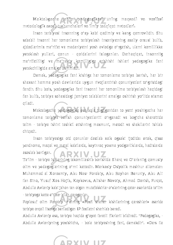 Makt abgacha ta’ l im pedagogi kasi uni ng maqsadi va vazifasi metodologik asosi, tushunchalari va ilmiy tadqiqot metodlari. Inson tarbiyasi insonning о‘zp kabi qadimiy va keng qamrovlidir. Shu sababli insonni har tomonlama tarbiyalash insoniyatning azaliy orzusi bulib, ajdodlarimiz ma’rifat va madaniyatni yosh avlodga о‘rgatish, ularni komillikka yetaklash yul l ar i , qo nu n - q oi da l a r i ni i zl ag an l a r . D ar h aq i q at , i n s onniig ma’rifatliligi va ma’naviy komilligiga erishishi ishl ari pedagogika fani yetakchiligida amalga oshiriladi. Demak, pedagogika fani kishiga har tomonlama tarbiya be r i s h, ha r bi r sh ax sn i h am m a y os h da vr l ar i da u yg un rivojlantirish qonuniyatlari tо‘grisidagi fandir. Shu bois, podagogika fani insonni har tomonllma tarbiyalash haqidagi fan bulib, tarbiya sohasidagi jamiyat talablarini amalga oshirish yо‘lida xizmat qiladi. Maktabgacha perdagogika esa bola tugilganidan to yetti yoshi gacha har t om onl am a t ar bi ya ber i sh qonuni yat l ar i i i о‘rganadi va bog‘cha sharoitida talim - tarbiya ishini tashkil etishning mazmuni, metodi va shakllarini ishlab chiqadi. Inson tarbiyasiga oid qonunlar dastlab xalk ogzaki ijodida: ertak, qissa pandnoma, m aqol va matal kabilarda, keyinroq yozma yodgorliklarda, hadislarda asoslab berilgan. Ta’lim - tarbiya ishlarining takomillashib borishida Sharq va G‘arbniig qomusiy olim va pedagoglarining о‘rni kattadir. Markaziy Osiyolik mashhur allomalar: Muhammad al Xorazmiy, Abu Nasr Forobiy, Abu Rayhon Beruniy, Abu Ali ibn Sino, Yusuf Xos Hojib, Kaykovus, Alisher Navoiy, Ahmad Donish, Furqat, Abdulla Avloniy kabi jahon tan olgan mutafakkirlar о‘zlarining qator asarlarida ta’lim - tarbiyaga katta e’tibor bilan qaraganlar. Faylasuf olim Forobiy о‘zining «Fozil shahar kishilarining qarashlari» asarida tarbiya orqali iisonga beriladigan 12 fazilatni sharhlab beradi. Abdulla Avloniy esa, tarbiya haqida g‘oyat ibratli fikrlarii bildiradi. &#34;Pedagogika, - Abdulla Avloniyning yoz ishicha, - bola tarbiyasining fani, demakdir&#34;. «Dars ila 