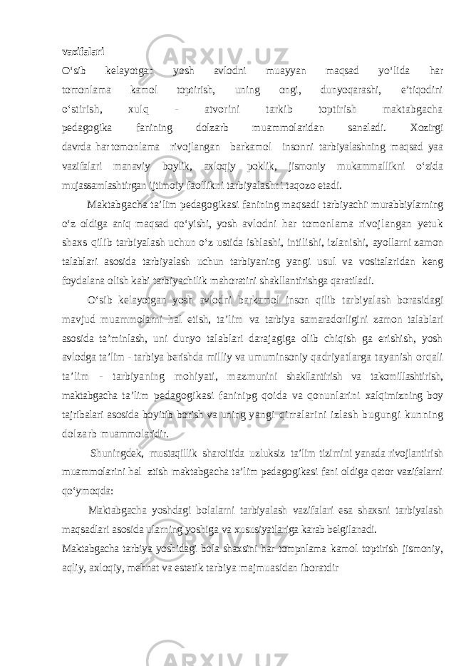 vazifalari О‘sib ke l ayotgan yosh avlodni muayyan maqsad yо‘ l ida har tomonlama kamol toptirish, uning ongi, dunyoqarashi, e’tiqodini о‘stiri sh , xulq - atvorini tarkib toptirish maktabgacha pe da gogika fanining dolzarb mu a mmolaridan sa n aladi. Xozirgi davrda har tomonlama rivojlangan barkamol insonni ta rbiyalashning maqsad yaa vazifalari manaviy boylik, axloqiy poklik, jismoniy mukammallikni о‘zida mujassamlashtirgan ijtimoiy faollikni tarbiyalashni taqozo etadi. Maktabgacha ta’lim pedagogikasi fanining maqsadi tarbiyachi&#39; murabbiylarning о‘z oldiga aniq maqsad qо‘yishi, yosh avlodni har tomonlama rivojlangan yetuk shaxs qilib tarbiyalash uchun о‘z ustida ishlashi, intilishi, izlanishi, ayollarni zamon talablari asosida tarbiyalash uchun tarbiyaning yangi usul va vositalaridan keng foydalana olish kabi tarbiyachilik mahoratini shakllantirishga qaratiladi. О‘sib kelayotgan yosh avlodni barkamol inson qilib tarbiyalash borasidagi mavjud muammolarni hal etish, ta’lim va tarbiya samaradorligini zamon talablari asosida ta’minlash, uni dunyo talablari darajagiga olib chiqish ga erishish, yosh avlodga ta’lim - tarbiya berishda milliy va umuminsoniy qadriyatlarga tayanish orqali ta’lim - tarbiyaning mohiyati, maz munini shakllantirish va takomillashtirish, maktabgacha ta’lim pedagogikasi faninipg qoida va qonunlarini xalqimizning boy tajribalari asosida boyitib borish va uning yangi qirralarini izlash bugungi kunning dolzarb muammolaridir. Shuningdek, mustaqillik sharoitida uzluksiz ta’lim tizimini yanada rivojlantirish muammolarini hal ztish maktabgacha ta’lim pedagogikasi fani oldiga qator vazifalarni qо‘ymoqda: Maktabgacha yoshdagi bolalarni tarbiyalash vazifalari esa shaxsni tarbiyalash maqsadlari asosida ularning yoshiga va xususiyatlariga karab belgilanadi. Maktabgacha tarbiya yoshidagi bola shaxsini har tompnlama kamol toptirish jismoniy, aqliy, axloqiy, mehnat va estetik tarbiya majmuasidan iboratdir 