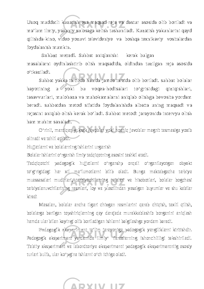 Uzoq muddatli kuzatish esa-maqsad-reja va dastur asosida olib boriladi va ma’lum ilmiy, yakuniy xulosaga kelish tushuniladi. Kuzatish yakunlarini qayd qilishda-kino, video yoz uvi televideniye va boshqa texnikaviy vositalardan foydalanish mumkin. Suhbat metodi. Suhbat aniqlanishi kerak bulgan masalalarni oydinlashtirib olish maqsadida, oldindan tuzilgan reja asosida о‘tkaziladi. Suhbat yakka tartibda hamda jamoa tarzida olib boriladi. s uhbat bolalar hayotining u yoki bu voqea-hodisalari t о‘grisidagi qiziqishlari, tasavvurlari, mulohaza va muhokamalarni aniqlab olishga bevosita yordam beradi. s uhbatdan metod sifatida foydalanishda albatta uning maqsadi v a rejasini aniqlab olish kerak bо‘ladi. Suhbat metodi jarayonida intervyu olish ham muhim sanaladi.О‘rinli, mantiqan yuksak javoblar yoki noaniq javoblar magnit tasmasiga yozib olinadi va tahlil etiladi. Hujjatlarni va bolalarning ishlarini urganish Bolalar ishlarini о‘rganish ilmiy tadqiqotning asosini tashkil etadi. Tadqiqotchi pedagogik hujjatlarni о‘rganshp orqali о‘rganilayotgan obyekt tо‘g‘rigidagi har xil ma’lumotlarni bilib oladi. Bunga maktabgacha tarbiya muassasalari mudirlari, tarbiyachilarning rejalari va hisobotlari, bolalar bogchasi tarbiyalanuvchilarining rasmlari, loy va plastilindan yasalgan buyumlar va shu kabilar kiradi Masalan, bolalar ancha ilgari chizgan rasmlarini qarab chiqish, taxlil qilish, bolalarga berilgan topshiriqlarning qay darajada murakkablashib borganini aniqlash hamda ular bilan keyingi olib boriladigan ishlarni belgilashga yordam beradi. Pedagogik eksperiment ta’lim jarayoniga pedogogik yangiliklarni kiritishdir. Pedagogik eksperiment yerdamida ilmiy farazlarning ishonchliligi tekshiriladi. Tabiiy zksperiment va labordtoriya eksperimenti pedagogik eksperimentniig asosiy turlari bulib, ular kо‘pgina ishlarni о‘ch ichiga oladi. 