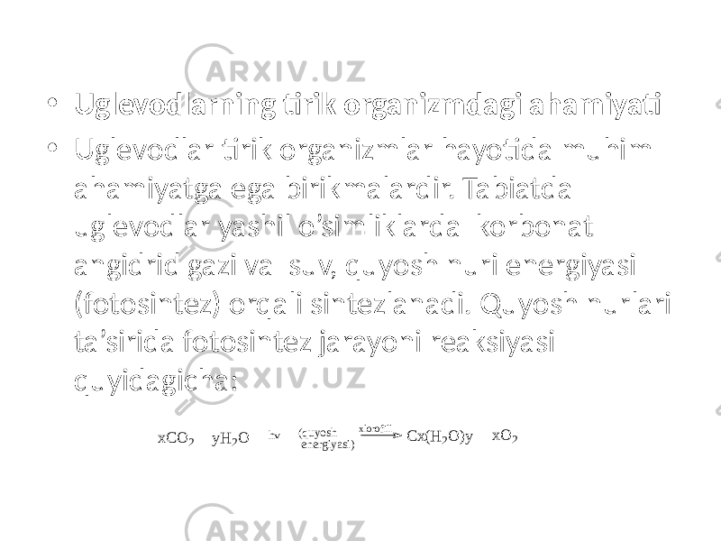 • Uglevodlarning tirik organizmdagi ahamiyati • Uglevodlar tirik organizmlar hayotida muhim ahamiyatga ega birikmalardir. Tabiatda uglevodlar yashil o’simliklarda korbonat angidrid gazi va suv, quyosh nuri energiyasi (fotosintez) orqali sintezlanadi. Quyosh nurlari ta’sirida fotosintez jarayoni reaksiyasi quyidagicha: x C O 2 y H 2 O h v ( q u y o s h e n e r g i y a s i ) x l o r o f i l l C x ( H 2 O ) y x O 2 