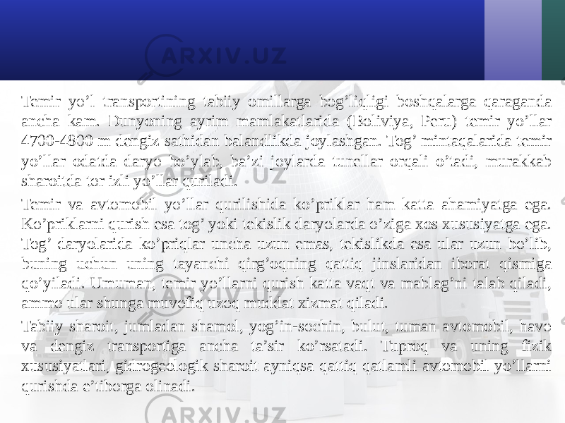 Temir yo’l transportining tabiiy omillarga bog’liqligi boshqalarga qaraganda ancha kam. Dunyoning ayrim mamlakatlarida (Boliviya, Peru) temir yo’llar 4700-4800 m dengiz sathidan balandlikda joylashgan. Tog’ mintaqalarida temir yo’llar odatda daryo bo’ylab, ba’zi joylarda tunellar orqali o’tadi, murakkab sharoitda tor izli yo’llar quriladi. Temir va avtomobil yo’llar qurilishida ko’priklar ham katta ahamiyatga ega. Ko’priklarni qurish esa tog’ yoki tekislik daryolarda o’ziga хos хususiyatga ega. Tog’ daryolarida ko’priqlar uncha uzun emas, tekislikda esa ular uzun bo’lib, buning uchun uning tayanchi qirg’oqning qattiq jinslaridan iborat qismiga qo’yiladi. Umuman, temir yo’llarni qurish katta vaqt va mablag’ni talab qiladi, ammo ular shunga muvofiq uzoq muddat хizmat qiladi. Tabiiy sharoit, jumladan shamol, yog’in-sochin, bulut, tuman avtomobil, havo va dengiz transportiga ancha ta’sir ko’rsatadi. Tuproq va uning fizik хususiyatlari, gidrogeologik sharoit ayniqsa qattiq qatlamli avtomobil yo’llarni qurishda e’tiborga olinadi. 