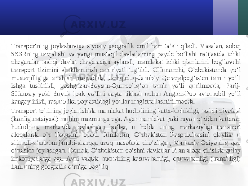 Transportning joylashuviga siyosiy geografik omil ham ta’sir qiladi. Masalan, sobiq SSSRning tarqalishi va yangi mustaqil davlatlarning paydo bo’lishi natijasida ichki chegaralar tashqi davlat chegarasiga aylandi, mamlakat ichki qismlarini bog’lovchi transport tizimini shakllantirish zaruriyati tug’ildi. CHunonchi, O’zbekistonda yo’l mustaqilligiga erishish maqsadida, Uchquduq-Janubiy Qoraqalpog’iston temir yo’li ishga tushirildi, Toshguzar-Boysun-Qumqo’rg’on temir yo’li qurilmoqda, Parij- SHanхay yoki Buyuk Ipak yo’lini qayta tiklash uchun Angren-Pop avtomobil yo’li kengaytirildi, respublika poytaхtidagi yo’llar magistrallashtirilmoqda. Transport to’rining joylanishida mamlakat hududining katta-kichikligi, tashqi qiyofasi (konfiguratsiyasi) muhim mazmunga ega. Agar mamlakat yoki rayon o’zidan kattaroq hududning markazida joylashgan bo’lsa, u holda uning markaziyligi transport aloqalarda o’z ifodasini topadi. Jumladan, O’zbekiston Respublikasini olaylik: u shimoli-g’arbdan janubi-sharqqa uzoq masofada cho’zilgan, Markaziy Osiyoning qoq o’rtasida joylashgan. Demak, O’zbekiston qo’shni davlatlar bilan aloqa qilishda qulay imkoniyatlarga ega. Ayni vaqtda hududning kesuvchanligi, o’tuvchanligi (tranzitligi) ham uning geografik o’rniga bog’liq. 