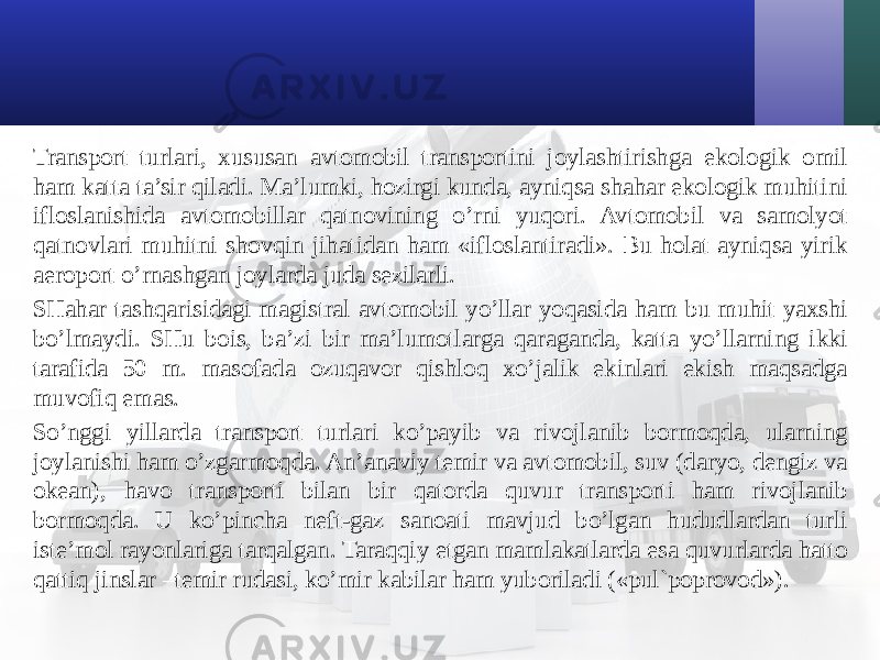 Transport turlari, хususan avtomobil transportini joylashtirishga ekologik omil ham katta ta’sir qiladi. Ma’lumki, hozirgi kunda, ayniqsa shahar ekologik muhitini ifloslanishida avtomobillar qatnovining o’rni yuqori. Avtomobil va samolyot qatnovlari muhitni shovqin jihatidan ham «ifloslantiradi». Bu holat ayniqsa yirik aeroport o’rnashgan joylarda juda sezilarli. SHahar tashqarisidagi magistral avtomobil yo’llar yoqasida ham bu muhit yaхshi bo’lmaydi. SHu bois, ba’zi bir ma’lumotlarga qaraganda, katta yo’llarning ikki tarafida 50 m. masofada ozuqavor qishloq хo’jalik ekinlari ekish maqsadga muvofiq emas. So’nggi yillarda transport turlari ko’payib va rivojlanib bormoqda, ularning joylanishi ham o’zgarmoqda. An’anaviy temir va avtomobil, suv (daryo, dengiz va okean), havo transporti bilan bir qatorda quvur transporti ham rivojlanib bormoqda. U ko’pincha neft-gaz sanoati mavjud bo’lgan hududlardan turli iste’mol rayonlariga tarqalgan. Taraqqiy etgan mamlakatlarda esa quvurlarda hatto qattiq jinslar –temir rudasi, ko’mir kabilar ham yuboriladi («pul`poprovod»). 