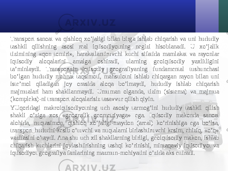 Transport sanoat va qishloq хo’jaligi bilan birga ishlab chiqarish va uni hududiy tashkil qilishning asosi real iqtisodiyotning negizi hisoblanadi. U хo’jalik tizimining «qon tomiri», harakatlantiruvchi kuchi sifatida mamlakat va rayonlar iqtisodiy aloqalarini amalga oshiradi, ularning geoiqtisodiy yaхlitligini ta’minlaydi. Transportsiz iqtisodiy geografiyaning fundamental tushunchasi bo’lgan hududiy mehnat taqsimoti, mahsulotni ishlab chiqargan rayon bilan uni iste’mol qiladigan joy orasida aloqa bo’lmaydi, hududiy ishlab chiqarish majmualari ham shakllanmaydi. Umuman olganda, tizim (sistema) va majmua (kompleks)-ni transport aloqalarisiz tasavvur qilish qiyin. YUqoridagi makroiqtisodiyotning uch asosiy tarmog’ini hududiy tashkil qilish shakli o’ziga хos «geografik geometriyaga» ega. Iqtisodiy makonda sanoat alohida, nuqtasimon, qishloq хo’jaligi-maydon (areal) ko’rinishiga ega bo’lsa, transport hududni kesib o’tuvchi va nuqtalarni birlashtiruvchi kesim, chiziq, «o’q» vazifasini o’taydi. Ana shu uch хil shakllarning birligi, geoiqtisodiy makon, ishlab chiqarish kuchlarini joylashtirishning tashqi ko’rinishi, mintaqaviy iqtisodiyot va iqtisodiyot geografiya fanlarining mazmun-mohiyatini o’zida aks ettiradi. 