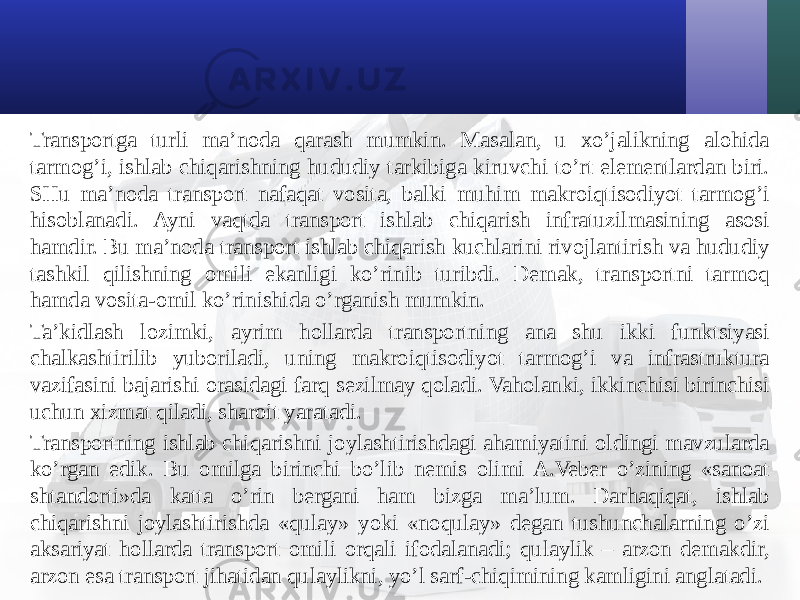 Transportga turli ma’noda qarash mumkin. Masalan, u хo’jalikning alohida tarmog’i, ishlab chiqarishning hududiy tarkibiga kiruvchi to’rt elementlardan biri. SHu ma’noda transport nafaqat vosita, balki muhim makroiqtisodiyot tarmog’i hisoblanadi. Ayni vaqtda transport ishlab chiqarish infratuzilmasining asosi hamdir. Bu ma’noda transport ishlab chiqarish kuchlarini rivojlantirish va hududiy tashkil qilishning omili ekanligi ko’rinib turibdi. Demak, transportni tarmoq hamda vosita-omil ko’rinishida o’rganish mumkin. Ta’kidlash lozimki, ayrim hollarda transportning ana shu ikki funktsiyasi chalkashtirilib yuboriladi, uning makroiqtisodiyot tarmog’i va infrastruktura vazifasini bajarishi orasidagi farq sezilmay qoladi. Vaholanki, ikkinchisi birinchisi uchun хizmat qiladi, sharoit yaratadi. Transportning ishlab chiqarishni joylashtirishdagi ahamiyatini oldingi mavzularda ko’rgan edik. Bu omilga birinchi bo’lib nemis olimi A.Veber o’zining «sanoat shtandorti»da katta o’rin bergani ham bizga ma’lum. Darhaqiqat, ishlab chiqarishni joylashtirishda «qulay» yoki «noqulay» degan tushunchalarning o’zi aksariyat hollarda transport omili orqali ifodalanadi; qulaylik – arzon demakdir, arzon esa transport jihatidan qulaylikni, yo’l sarf-chiqimining kamligini anglatadi. 