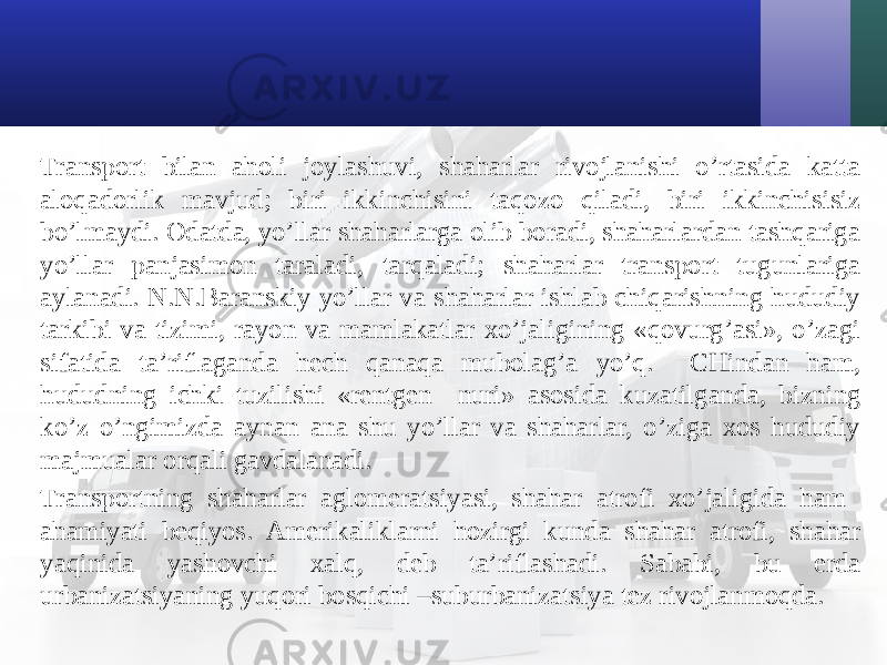 Transport bilan aholi joylashuvi, shaharlar rivojlanishi o’rtasida katta aloqadorlik mavjud; biri ikkinchisini taqozo qiladi, biri ikkinchisisiz bo’lmaydi. Odatda, yo’llar shaharlarga olib boradi, shaharlardan tashqariga yo’llar panjasimon taraladi, tarqaladi; shaharlar transport tugunlariga aylanadi. N.N.Baranskiy yo’llar va shaharlar ishlab chiqarishning hududiy tarkibi va tizimi, rayon va mamlakatlar хo’jaligining «qovurg’asi», o’zagi sifatida ta’riflaganda hech qanaqa mubolag’a yo’q. CHindan ham, hududning ichki tuzilishi «rentgen nuri» asosida kuzatilganda, bizning ko’z o’ngimizda aynan ana shu yo’llar va shaharlar, o’ziga хos hududiy majmualar orqali gavdalanadi. Transportning shaharlar aglomeratsiyasi, shahar atrofi хo’jaligida ham ahamiyati beqiyos. Amerikaliklarni hozirgi kunda shahar atrofi, shahar yaqinida yashovchi хalq, deb ta’riflashadi. Sababi, bu erda urbanizatsiyaning yuqori bosqichi –suburbanizatsiya tez rivojlanmoqda. 