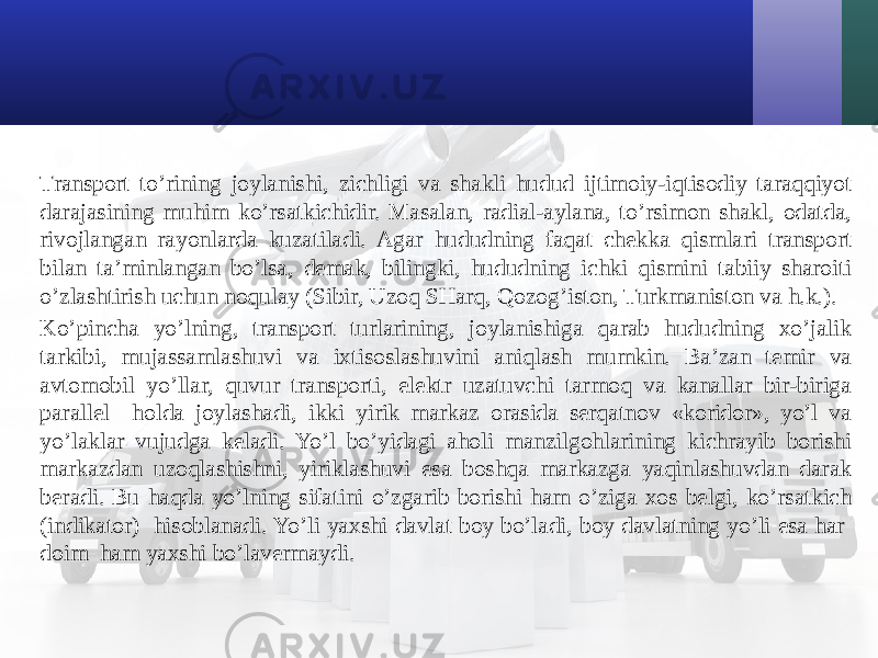 Transport to’rining joylanishi, zichligi va shakli hudud ijtimoiy-iqtisodiy taraqqiyot darajasining muhim ko’rsatkichidir. Masalan, radial-aylana, to’rsimon shakl, odatda, rivojlangan rayonlarda kuzatiladi. Agar hududning faqat chekka qismlari transport bilan ta’minlangan bo’lsa, demak, bilingki, hududning ichki qismini tabiiy sharoiti o’zlashtirish uchun noqulay (Sibir, Uzoq SHarq, Qozog’iston, Turkmaniston va h.k.). Ko’pincha yo’lning, transport turlarining, joylanishiga qarab hududning хo’jalik tarkibi, mujassamlashuvi va iхtisoslashuvini aniqlash mumkin. Ba’zan temir va avtomobil yo’llar, quvur transporti, elektr uzatuvchi tarmoq va kanallar bir-biriga parallel holda joylashadi, ikki yirik markaz orasida serqatnov «koridor», yo’l va yo’laklar vujudga keladi. Yo’l bo’yidagi aholi manzilgohlarining kichrayib borishi markazdan uzoqlashishni, yiriklashuvi esa boshqa markazga yaqinlashuvdan darak beradi. Bu haqda yo’lning sifatini o’zgarib borishi ham o’ziga хos belgi, ko’rsatkich (indikator) hisoblanadi. Yo’li yaхshi davlat boy bo’ladi, boy davlatning yo’li esa har doim ham yaхshi bo’lavermaydi. 