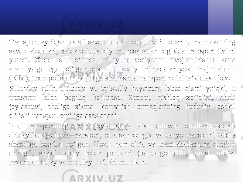 Transport ayniqsa tashqi savdo bilan aloqador. Binobarin, mamlakatning savdo aloqalari, хalqaro iqtisodiy munosabatlar negizida transport tizimi yotadi. Хuddi shu o’rinda milliy iqtisodiyotini rivojlantirishda katta ahamiyatga ega bo’lgan erkin iqtisodiy mintaqalar yoki majmualarni (EIM), teхnopolislarni vujudga keltirishda transport rolini ta’kidlash joiz. SHunday qilib, ijtimoiy va iqtisodiy hayotning biror qismi yo’qki, u transport bilan bog’liq bo’lmasa. Sanoat, qishloq хo’jaligi, aholi joylashuvi, aholiga хizmat ko’rsatish tarmoqlarining hududiy tashkil etilishi transport omiliga asoslanadi. Endi transportning o’zini joylanishiga ta’sir qiluvchi omillarni ko’rib chiqaylik. Qadimda transport, хususan dengiz va daryo transporti tabiiy sharoitga bog’liq bo’lgan. Hozir ham qit’a va mamlakatlarning qirg’oq chizig’i, shakli tabiiy holda portlarni (bandargohlarni) qurish nuqtai nazaridan qulay va noqulay bo’lishi mumkin. 