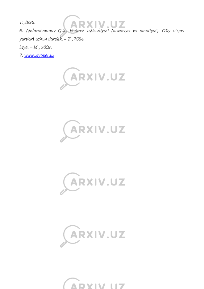 T.,1996. 6. Abdurahmonov Q.X. Mehnat iqtisodiyoti (nazariya va amaliyot). Oliy o’quv yurtlari uchun darslik. – T., 2004. biye. – M., 2009. 7. www.ziyonet.uz 