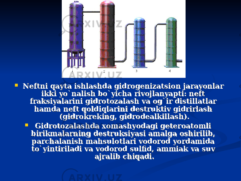  Neftni qayta ishlashda gidrogenizatsion jarayonlar Neftni qayta ishlashda gidrogenizatsion jarayonlar ikki yo`nalish bo`yicha rivojlanyapti: neft ikki yo`nalish bo`yicha rivojlanyapti: neft fraksiyalarini gidrotozalash va og`ir distillatlar fraksiyalarini gidrotozalash va og`ir distillatlar hamda neft qoldiqlarini destruktiv gidrirlash hamda neft qoldiqlarini destruktiv gidrirlash (gidrokreking, gidrodealkillash).(gidrokreking, gidrodealkillash).  Gidrotozalashda xomashyodagi geteroatomli Gidrotozalashda xomashyodagi geteroatomli birikmalarning destruksiyasi amalga oshirilib, birikmalarning destruksiyasi amalga oshirilib, parchalanish mahsulotlari vodorod yordamida parchalanish mahsulotlari vodorod yordamida to`yintiriladi va vodorod sulfid, ammiak va suv to`yintiriladi va vodorod sulfid, ammiak va suv ajralib chiqadi.ajralib chiqadi. 