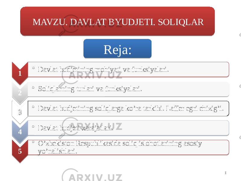 1MAVZU. DAVLAT BYUDJETI. SOLIQLAR 1 • Davlat budjetining mohiyati va funksiyalari. 2 • Soliqlarning turlari va funksiyalari. 3 • Davlat budjetining soliqlarga ko’ra tarkibi. Laffer egri chizig’i. 4 • Davlat budjeti xarajatlari. 5 • O’zbekiston Respublikasida soliq islohotlarining asosiy yo’nalishlari. Reja:01 01 01 0814 0203 01 10 0403 01 0814 0503 01 0814 06 01 1129 2321 13 