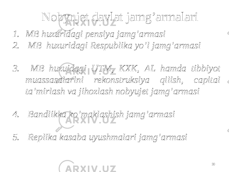 Nobyujet davlat jamg’armalari 1. МB huzuridagi pensiya jamg’armasi 2. МВ huzuridagi Respublika yo’l jamg’armasi 3. МВ huzuidagi UTM, КХК, АL hamda tibbiyot muassasalarini rekonstruksiya qilish, capital ta’mirlash va jihozlash nobyujet jamg’armasi 4. Bandlikka ko’maklashish jamg’armasi 5. Replika kasaba uyushmalari jamg’armasi 30 