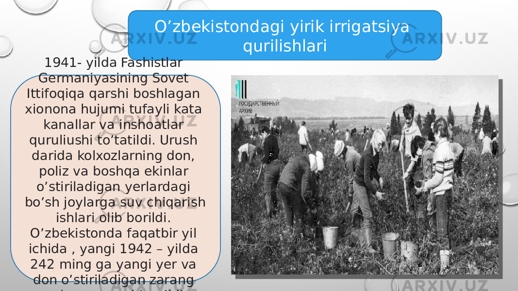 O’zbekistondagi yirik irrigatsiya qurilishlari 1941- yilda Fashistlar Germaniyasining Sovet Ittifoqiqa qarshi boshlagan xionona hujumi tufayli kata kanallar va inshoatlar quruliushi to’tatildi. Urush darida kolxozlarning don, poliz va boshqa ekinlar o’stiriladigan yerlardagi bo’sh joylarga suv chiqarish ishlari olib borildi. O’zbekistonda faqatbir yil ichida , yangi 1942 – yilda 242 ming ga yangi yer va don o’stiriladigan zarang yerlarga suv chiqarildi . 