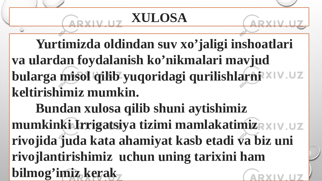 XULOSA Yurtimizda oldindan suv xo’jaligi inshoatlari va ulardan foydalanish ko’nikmalari mavjud bularga misol qilib yuqoridagi qurilishlarni keltirishimiz mumkin. Bundan xulosa qilib shuni aytishimiz mumkinki Irrigatsiya tizimi mamlakatimiz rivojida juda kata ahamiyat kasb etadi va biz uni rivojlantirishimiz uchun uning tarixini ham bilmog’imiz kerak 