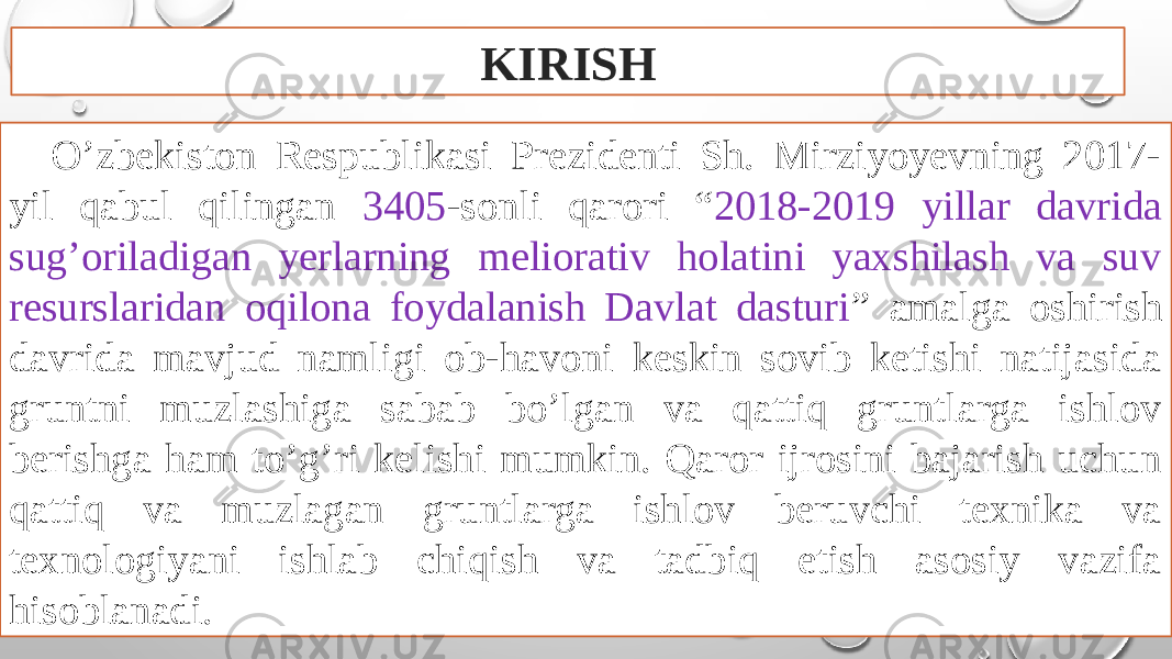 O’zbekiston Respublikasi Prezidenti Sh. Mirziyoyevning 2017- yil qabul qilingan 3405 -sonli qarori “ 2018-2019 yillar davrida sug’oriladigan yerlarning meliorativ holatini yaxshilash va suv resurslaridan oqilona foydalanish Davlat dasturi ” amalga oshirish davrida mavjud namligi ob-havoni keskin sovib ketishi natijasida gruntni muzlashiga sabab bo’lgan va qattiq gruntlarga ishlov berishga ham to’g’ri kelishi mumkin. Qaror ijrosini bajarish uchun qattiq va muzlagan gruntlarga ishlov beruvchi texnika va texnologiyani ishlab chiqish va tadbiq etish asosiy vazifa hisoblanadi. KIRISH 