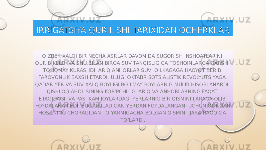 IRRIGATSIYA QURILISHI TARIXIDAN OCHERKLAR O’ZBEK XALQI BIR NECHA ASRLAR DAVOMIDA SUGORISH INSHOATLARINI QURIB KELDI VA SHU BILAN BIRGA SUV TANQISLIGIGA TOSHQINLARGA QARSHI TOLIQMAY KURASHDI. ARIQ ANHORLAR SUVI O’LKAGAGA HAOYOT BERIB FAROVONLIK BAXSH ETARDI. ULUG’ OKTABR SOTSIALISTIK REVOLYUTSIYAGA QADAR YER VA SUV XALQ BOYLIGI BO’LMAY BOYLARNIG MULKI HISOBLANARDI. QISHLOQ AHOLISINING KOP’PCHILIGI ARIQ VA ANHORLARNING FAQAT ETAGIDAGI VA PASTKAM JOYLARDAGI YERLARNIG BIR QISMINI IJARAGA OLIB FOYDALANAR EDI. SUG’ORILADIGAN YERDAN FOYDALANGANI UCHUN OLINGAN HOSILNING CHORAGIDAN TO YARMIGACHA BOLGAN QISMINI IJARA HAQQIGA TO’LARDI. 