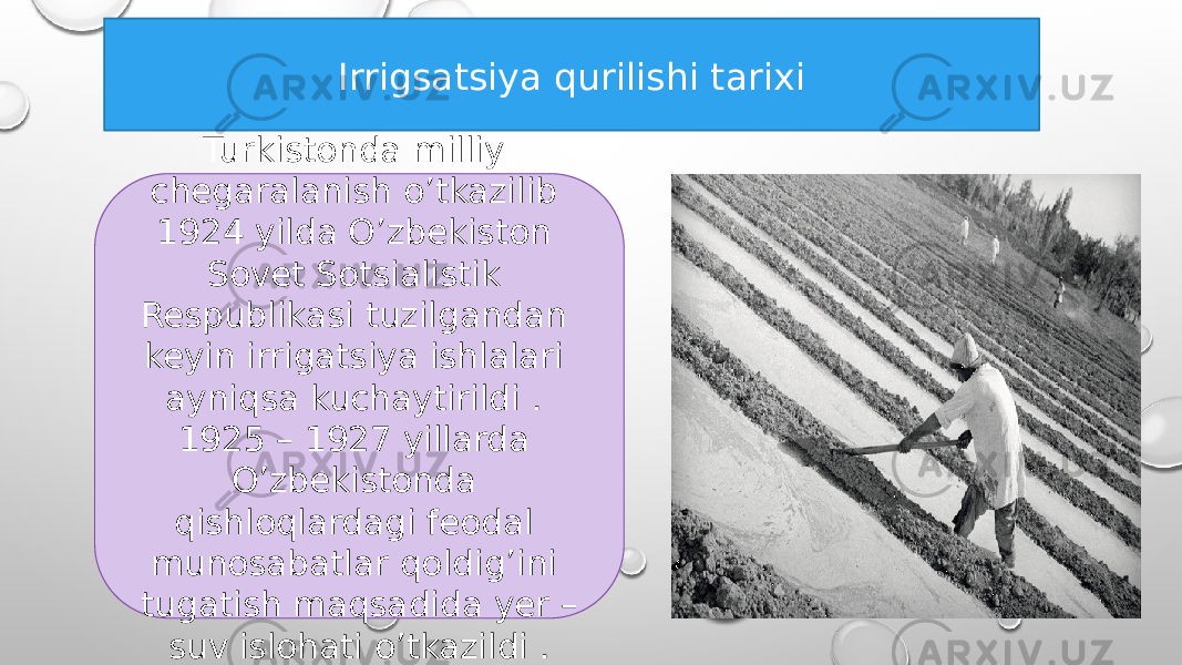 Irrigsatsiya qurilishi tarixi Turkistonda milliy chegaralanish o’tkazilib 1924 yilda O’zbekiston Sovet Sotsialistik Respublikasi tuzilgandan keyin irrigatsiya ishlalari ayniqsa kuchaytirildi . 1925 – 1927 yillarda O’zbekistonda qishloqlardagi feodal munosabatlar qoldig’ini tugatish maqsadida yer – suv islohati o’tkazildi . 