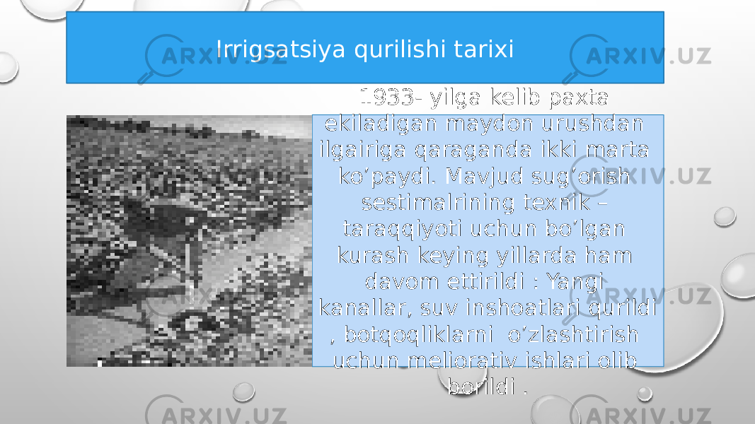 Irrigsatsiya qurilishi tarixi 1933- yilga kelib paxta ekiladigan maydon urushdan ilgairiga qaraganda ikki marta ko’paydi. Mavjud sug’orish sestimalrining texnik – taraqqiyoti uchun bo’lgan kurash keying yillarda ham davom ettirildi : Yangi kanallar, suv inshoatlari qurildi , botqoqliklarni o’zlashtirish uchun meliorativ ishlari olib borildi . 