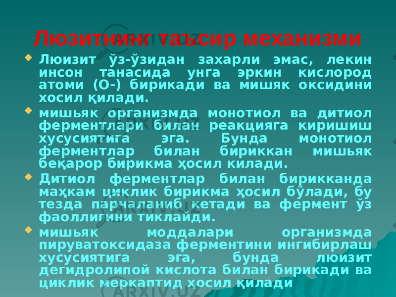 Люзитнинг таъсир механизми  Люизит ўз-ўзидан захарли эмас, лекин инсон танасида унга эркин кислород атоми (О-) бирикади ва мишяк оксидини хосил қилади.  мишьяк организмда монотиол ва дитиол ферментлари билан реакцияга киришиш хусусиятига эга. Бунда монотиол ферментлар билан бириккан мишьяк беқарор бирикма ҳосил килади.  Дитиол ферментлар билан бирикканда маҳкам циклик бирикма ҳосил бўлади, бу тезда парчаланиб кетади ва фермент ўз фаоллигини тиклайди.  мишьяк моддалари организмда пируватоксидаза ферментини ингибирлаш хусусиятига эга, бунда люизит дегидролипой кислота билан бирикади ва циклик меркаптид ҳосил қилади 