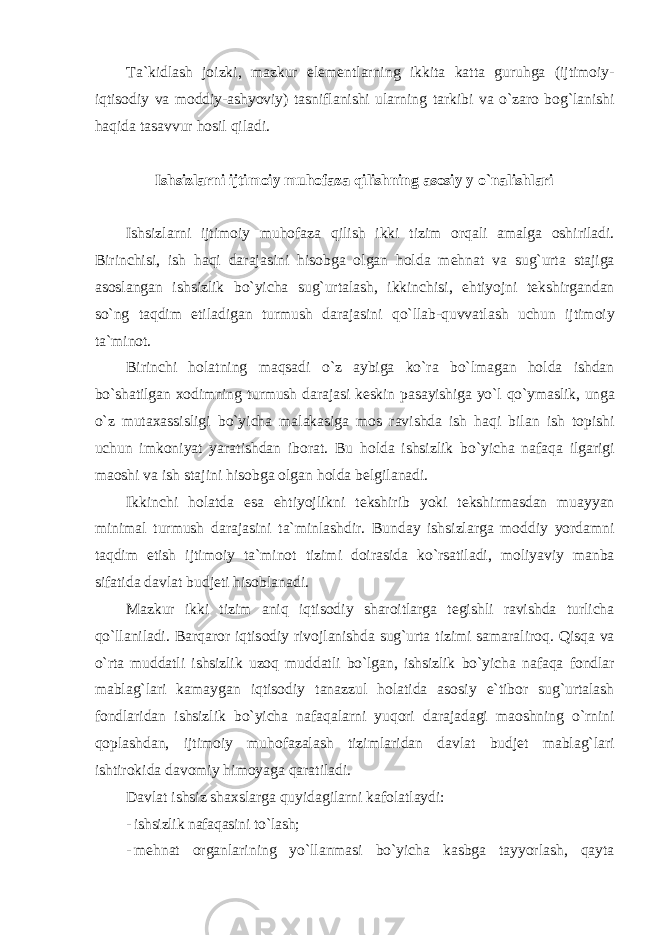 T а` kidl а sh j о izki , m а zkur elementl а rning ikkit а k а tt а guruhg а ( ijtim о iy - iqtis о diy v а m о ddiy -а shyoviy ) t а snifl а nishi ul а rning t а rkibi v а o ` z а r о b о g ` l а nishi h а qid а t а s а vvur h о sil qil а di . Ishsizl а rni ijtim о iy muh о f а z а qilishning а s о siy y o ` n а lishl а ri Ishsizl а rni ijtim о iy muh о f а z а qilish ikki tizim о rq а li а m а lg а о shiril а di . Birinchisi , ish h а qi d а r а j а sini his о bg а о lg а n h о ld а mehn а t v а sug ` urt а st а jig а а s о sl а ng а n ishsizlik bo ` yich а sug ` urt а l а sh , ikkinchisi , ehtiyojni tekshirg а nd а n so ` ng t а qdim etil а dig а n turmush d а r а j а sini qo ` ll а b - quvv а tl а sh uchun ijtim о iy t а` min о t . Birinchi h о l а tning m а qs а di o ` z а ybig а ko ` r а bo ` lm а g а n h о ld а ishd а n bo ` sh а tilg а n хо dimning turmush d а r а j а si keskin p а s а yishig а yo ` l qo ` ym а slik , ung а o ` z mut аха ssisligi bo ` yich а m а l а k а sig а m о s r а vishd а ish h а qi bil а n ish t о pishi uchun imk о niyat yar а tishd а n ib о r а t . Bu h о ld а ishsizlik bo ` yich а n а f а q а ilg а rigi m ао shi v а ish st а jini his о bg а о lg а n h о ld а belgil а n а di . Ikkinchi h о l а td а es а ehtiyojlikni tekshirib yoki tekshirm а sd а n mu а yyan minim а l turmush d а r а j а sini t а` minl а shdir . Bund а y ishsizl а rg а m о ddiy yord а mni t а qdim etish ijtim о iy t а` min о t tizimi d о ir а sid а ko ` rs а til а di , m о liyaviy m а nb а sif а tid а d а vl а t budjeti his о bl а n а di . M а zkur ikki tizim а niq iqtis о diy sh а r о itl а rg а tegishli r а vishd а turlich а qo ` ll а nil а di . B а rq а r о r iqtis о diy riv о jl а nishd а sug ` urt а tizimi s а m а r а lir о q . Qisq а v а o ` rt а mudd а tli ishsizlik uz о q mudd а tli bo ` lg а n , ishsizlik bo ` yich а n а f а q а f о ndl а r m а bl а g ` l а ri k а m а yg а n iqtis о diy t а n а zzul h о l а tid а а s о siy e ` tib о r sug ` urt а l а sh f о ndl а rid а n ishsizlik bo ` yich а n а f а q а l а rni yuq о ri d а r а j а d а gi m ао shning o ` rnini q о pl а shd а n , ijtim о iy muh о f а z а l а sh tiziml а rid а n d а vl а t budjet m а bl а g ` l а ri ishtir о kid а d а v о miy him о yag а q а r а til а di . D а vl а t ishsiz sh ах sl а rg а quyid а gil а rni k а f о l а tl а ydi : - ishsizlik nаfаqаsini to`lаsh; - mehn а t о rg а nl а rining yo ` ll а nm а si bo ` yich а k а sbg а t а yyorl а sh , q а yt а 