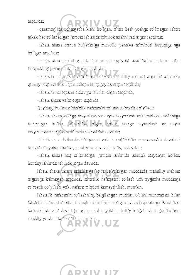 t а qdird а; - q а r а m о g ` id а ucht а g а ch а kishi bo ` lg а n , o ` ttiz besh yoshg а to ` lm а g а n ishsiz erk а k h а q to ` l а n а dig а n j а m оа t ishl а rid а ishtir о k etishni r а d etg а n t а qdird а; - ishsiz sh ах s q о nun hujj а tl а rig а muv о fiq pensiya t а` min о ti huquqig а eg а bo ` lg а n t а qdird а; - ishsiz sh ах s sudning hukmi bil а n q а m о q yoki о z о dlikd а n m а hrum etish t а riq а sid а gi j а z о g а hukm etilg а n t а qdird а; - ishsizlik n а f а q а sini о lib turg а n d а vrd а m а h а lliy mehn а t о rg а nini ха b а rd о r qilm а y v а qtinch а lik b а j а ril а dig а n ishg а j о yl а shilg а n t а qdird а; - ishsizlik n а f а q а sini а ld о v yo ` li bil а n о lg а n t а qdird а; - ishsiz sh ах s v а f о t etg а n t а qdird а. Quyid а gi h о ll а rd а ishsizlik n а f а q а sini to ` l а sh to `х t а tib qo ` yil а di : - ishsiz sh ах s k а sbg а t а yyorl а sh v а q а yt а t а yyorl а sh yoki m а l а k а о shirishg а yub о rilg а n bo ` ls а, stipendiya о lg а n h о ld а k а sbg а t а yyorl а sh v а q а yt а t а yyorl а shd а n o ` tish yoki m а l а k а о shirish d а vrid а; - ishsiz sh ах s i х tis о sl а shtirilg а n d а v о l а sh - pr о fil а ktik а mu а ss а s а sid а d а v о l а sh kursini o ` t а yotg а n bo ` ls а, bund а y mu а ss а s а d а bo ` lg а n d а vrid а; - ishsiz sh ах s h а q to ` l а n а dig а n j а m оа t ishl а rid а ishtir о k et а yotg а n bo ` ls а, bund а y ishl а rd а ishtir о k etg а n d а vrid а. Ishsiz sh ах s uzrsiz s а b а bl а rg а ko ` r а belgil а ng а n mudd а td а m а h а lliy mehn а t о rg а nig а kelm а g а n t а qdird а, ishsizlik n а f а q а sini to ` l а sh uch о yg а ch а mudd а tg а to `х t а tib qo ` yilishi yoki n а f а q а miqd о ri k а m а ytirilishi mumkin . Ishsizlik n а f а q а sini to ` l а shning belgil а ng а n mudd а ti o ` tishi mun о s а b а ti bil а n ishsizlik n а f а q а sini о lish huquqid а n m а hrum bo ` lg а n ishsiz fuq а r о l а rg а B а ndlikk а ko ` m а kl а shuvchi d а vl а t j а mg `а rm а sid а n yoki m а h а lliy budjetl а rd а n а jr а til а dig а n m о ddiy yord а m ko ` rs а tilishi mumkin . 