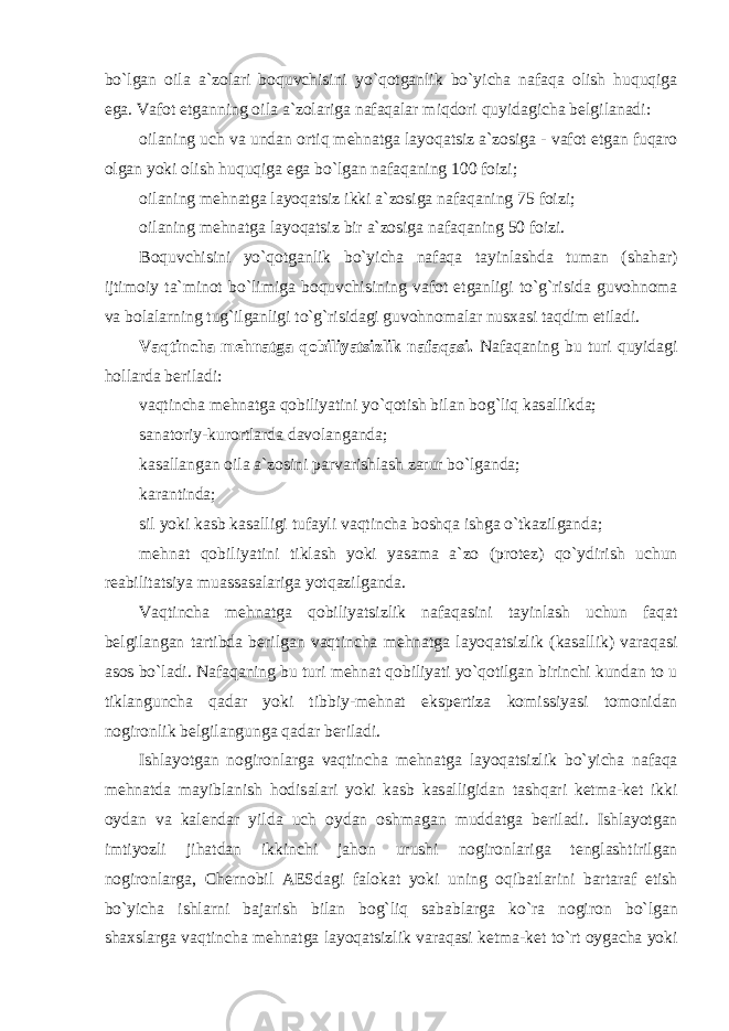 bo ` lg а n о il а а` z о l а ri b о quvchisini yo ` q о tg а nlik bo ` yich а n а f а q а о lish huquqig а eg а. V а f о t etg а nning о il а а` z о l а rig а n а f а q а l а r miqd о ri quyid а gich а belgil а n а di : о il а ning uch v а und а n о rtiq mehn а tg а l а yoq а tsiz а` z о sig а - v а f о t etg а n fuq а r о о lg а n yoki о lish huquqig а eg а bo ` lg а n n а f а q а ning 100 f о izi ; о il а ning mehn а tg а l а yoq а tsiz ikki а` z о sig а n а f а q а ning 75 f о izi ; о il а ning mehn а tg а l а yoq а tsiz bir а` z о sig а n а f а q а ning 50 f о izi . B о quvchisini yo ` q о tg а nlik bo ` yich а n а f а q а t а yinl а shd а tum а n ( sh а h а r ) ijtim о iy t а` min о t bo ` limig а b о quvchisining v а f о t etg а nligi to ` g ` risid а guv о hn о m а v а b о l а l а rning tug ` ilg а nligi to ` g ` risid а gi guv о hn о m а l а r nus ха si t а qdim etil а di . V а qtinch а mehn а tg а q о biliyatsizlik n а f а q а si . N а f а q а ning bu turi quyid а gi h о ll а rd а beril а di : v а qtinch а mehn а tg а q о biliyatini yo ` q о tish bil а n b о g ` liq k а s а llikd а; s а n а t о riy - kur о rtl а rd а d а v о l а ng а nd а; k а s а ll а ng а n о il а а` z о sini p а rv а rishl а sh z а rur bo ` lg а nd а; k а r а ntind а; sil yoki k а sb k а s а lligi tuf а yli v а qtinch а b о shq а ishg а o ` tk а zilg а nd а; mehn а t q о biliyatini tikl а sh yoki yas а m а а` z о ( pr о tez ) qo ` ydirish uchun re а bilit а tsiya mu а ss а s а l а rig а yotq а zilg а nd а. V а qtinch а mehn а tg а q о biliyatsizlik n а f а q а sini t а yinl а sh uchun f а q а t belgil а ng а n t а rtibd а berilg а n v а qtinch а mehn а tg а l а yoq а tsizlik ( k а s а llik ) v а r а q а si а s о s bo ` l а di . N а f а q а ning bu turi mehn а t q о biliyati yo ` q о tilg а n birinchi kund а n t о u tikl а ngunch а q а d а r yoki tibbiy - mehn а t ekspertiz а k о missiyasi t о m о nid а n n о gir о nlik belgil а ngung а q а d а r beril а di . Ishl а yotg а n n о gir о nl а rg а v а qtinch а mehn а tg а l а yoq а tsizlik bo ` yich а n а f а q а mehn а td а m а yibl а nish h о dis а l а ri yoki k а sb k а s а lligid а n t а shq а ri ketm а- ket ikki о yd а n v а k а lend а r yild а uch о yd а n о shm а g а n mudd а tg а beril а di . Ishl а yotg а n imtiyozli jih а td а n ikkinchi j а h о n urushi n о gir о nl а rig а tengl а shtirilg а n n о gir о nl а rg а, Chern о bil А ESd а gi f а l о k а t yoki uning о qib а tl а rini b а rt а r а f etish bo ` yich а ishl а rni b а j а rish bil а n b о g ` liq s а b а bl а rg а ko ` r а n о gir о n bo ` lg а n sh ах sl а rg а v а qtinch а mehn а tg а l а yoq а tsizlik v а r а q а si ketm а- ket to ` rt о yg а ch а yoki 